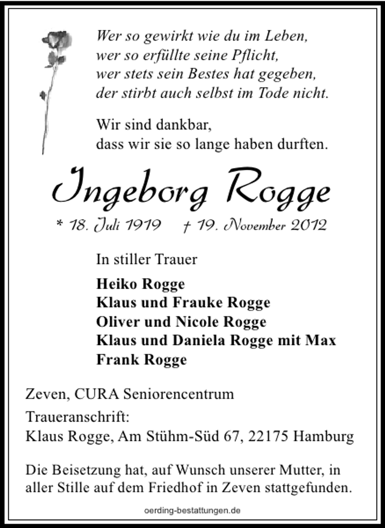 <p>Wer so gewirkt wie du im Leben,<br />wer so erfüllte seine Pflicht,<br />wer stets sein Bestes hat gegeben,<br />der stirbt auch selbst im Tode nicht.<br />Wir sind dankbar,<br />dass wir sie so lange haben durften.</p><p>Ingeborg Rogge<br />* 18. Juli 1919</p><p>† 19. November 2012</p><p>In stiller Trauer<br />Heiko Rogge<br />Klaus und Frauke Rogge<br />Oliver und Nicole Rogge<br />Klaus und Daniela Rogge mit Max<br />Frank Rogge<br />Zeven, CURA Seniorencentrum<br />Traueranschrift:<br />Klaus Rogge, Am Stühm-Süd 67, 22175 Hamburg<br />Die Beisetzung hat, auf Wunsch unserer Mutter, in<br />aller Stille auf dem Friedhof in Zeven stattgefunden.<br />oerding-bestattungen.de</p>
