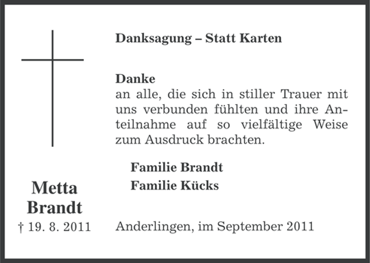 <p>Danksagung – Statt Karten<br />Danke<br />an alle, die sich in stiller Trauer mit<br />uns verbunden fühlten und ihre Anteilnahme auf so vielfältige Weise<br />zum Ausdruck brachten.</p><p>Metta<br />Brandt<br />† 19. 8. 2011</p><p>Familie Brandt<br />Familie Kücks<br />Anderlingen, im September 2011</p>