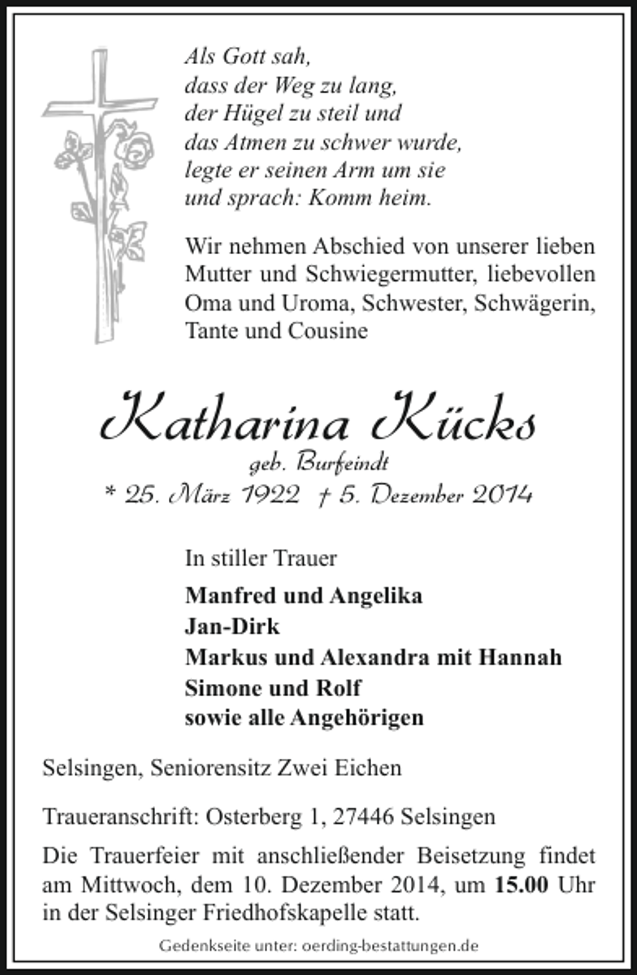 <p>Als Gott sah,<br />dass der Weg zu lang,<br />der Hügel zu steil und<br />das Atmen zu schwer wurde,<br />legte er seinen Arm um sie<br />und sprach: Komm heim.<br />Wir nehmen Abschied von unserer lieben<br />Mutter und Schwiegermutter, liebevollen<br />Oma und Uroma, Schwester, Schwägerin,<br />Tante und Cousine</p><p>Katharina Kücks<br />geb. Burfeindt<br />* 25. März 1922 † 5. Dezember 2014<br />In stiller Trauer<br />Manfred und Angelika<br />Jan-Dirk<br />Markus und Alexandra mit Hannah<br />Simone und Rolf<br />sowie alle Angehörigen<br />Selsingen, Seniorensitz Zwei Eichen<br />Traueranschrift: Osterberg 1, 27446 Selsingen<br />Die Trauerfeier mit anschließender Beisetzung findet<br />am Mittwoch, dem 10. Dezember 2014, um 15.00 Uhr<br />in der Selsinger Friedhofskapelle statt.<br />Gedenkseite unter: oerding-bestattungen.de</p>