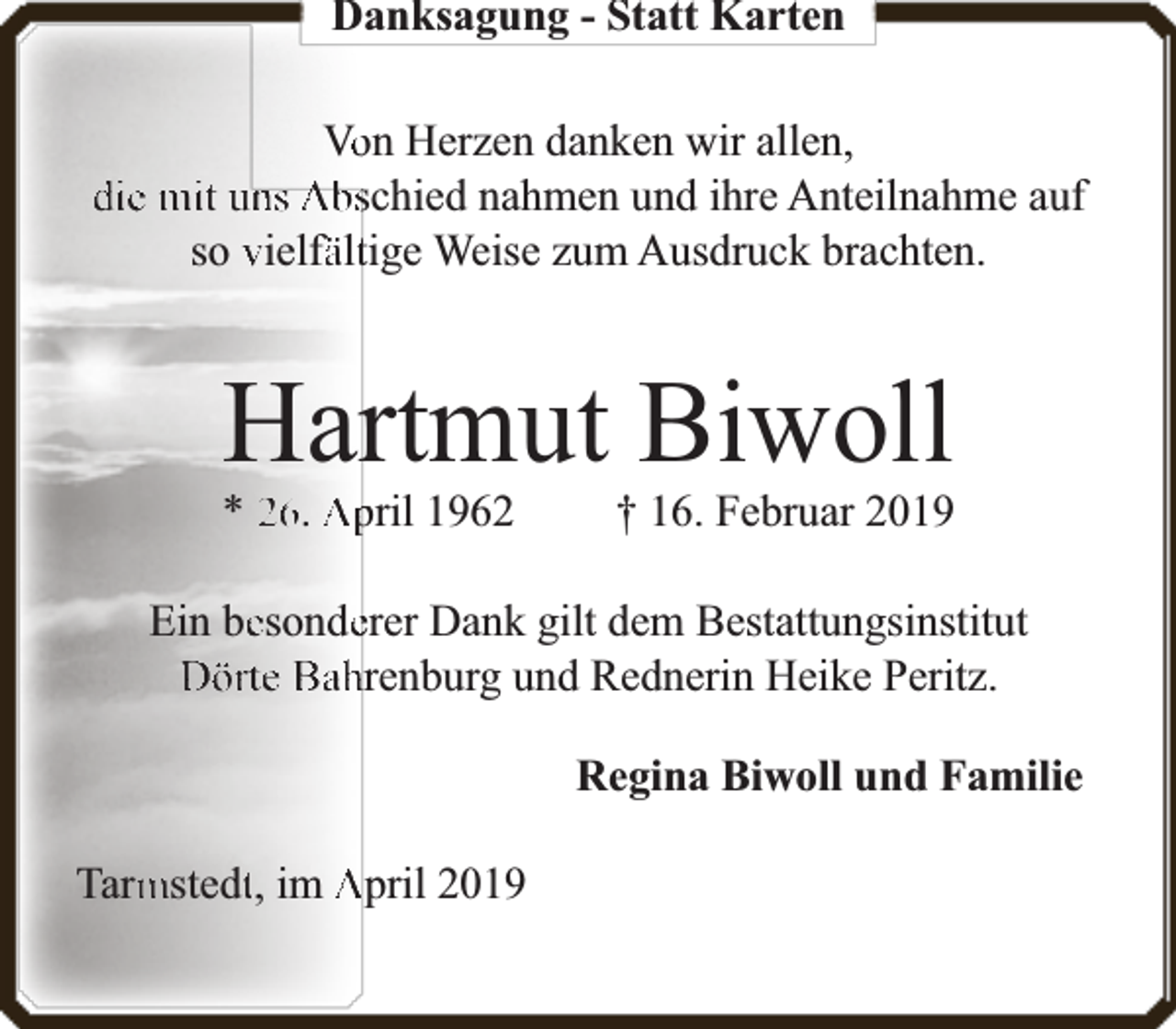 <p>Danksagung - Statt Karten<br />Voon Herzen danken wir allen,<br />die mit uns Abschied nahmen und ihre Anteilnahme auf<br />so vielfä<br />fälttige Weise zum Ausdruck brachten.</p><p>Hartmut Biwoll</p><p>* 26. April 1962</p><p>† 16. Februar 2019</p><p>Ein beesondeerer Dank gilt dem Bestattungsinstitut<br />Dörte Bahrenburg und Rednerin Heike Peritz.<br />Regina Biwoll und Familie<br />mstedtt, im April 2019<br />Tarm</p>