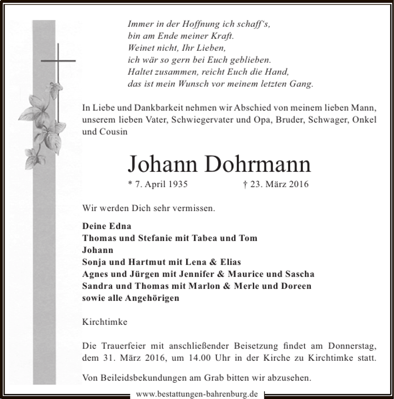 <p>Immer in der Hoffnung ich schaff‘s,<br />bin am Ende meiner Kraft.<br />Weinet nicht, Ihr Lieben,<br />ich wär so gern bei Euch geblieben.<br />Haltet zusammen, reicht Euch die Hand,<br />das ist mein Wunsch vor meinem letzten Gang.<br />In Liebe und Dankbarkeit nehmen wir Abschied von meinem lieben Mann,<br />unserem lieben Vater, Schwiegervater und Opa, Bruder, Schwager, Onkel<br />und Cousin</p><p>Johann Dohrmann</p><p>* 7. April 1935</p><p>† 23. März 2016</p><p>Wir werden Dich sehr vermissen.<br />Deine Edna<br />Thomas und Stefanie mit Tabea und Tom<br />Johann<br />Sonja und Hartmut mit Lena &amp; Elias<br />Agnes und Jürgen mit Jennifer &amp; Maurice und Sascha<br />Sandra und Thomas mit Marlon &amp; Merle und Doreen<br />sowie alle Angehörigen<br />Kirchtimke<br />Die Trauerfeier mit anschließender Beisetzung ﬁndet am Donnerstag,<br />dem 31. März 2016, um 14.00 Uhr in der Kirche zu Kirchtimke statt.<br />Von Beileidsbekundungen am Grab bitten wir abzusehen.<br />www.bestattungen-bahrenburg.de</p>