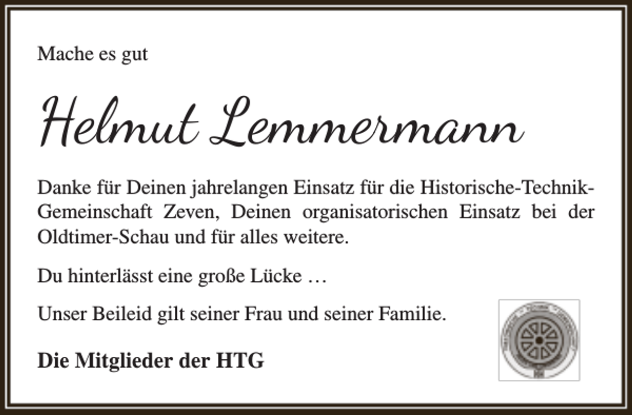<p>Mache es gut</p><p>Helmut Lemmermann<br />Danke für Deinen jahrelangen Einsatz für die Historische-TechnikGemeinschaft Zeven, Deinen organisatorischen Einsatz bei der<br />Oldtimer-Schau und für alles weitere.<br />Du hinterlässt eine große Lücke …<br />Unser Beileid gilt seiner Frau und seiner Familie.</p><p>Die Mitglieder der HTG</p>