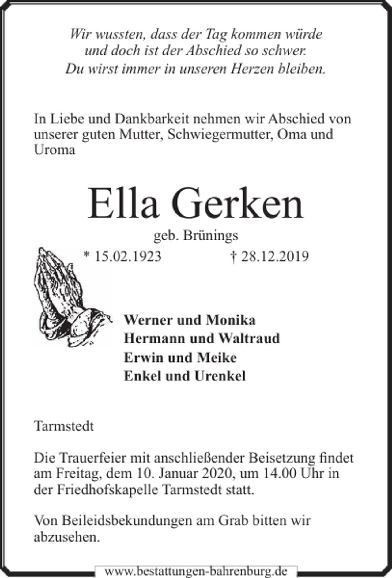 <p>Wir wussten, dass der Tag kommen würde<br />und doch ist der Abschied so schwer.<br />Du wirst immer in unseren Herzen bleiben.<br />In Liebe und Dankbarkeit nehmen wir Abschied von<br />unserer guten Mutter, Schwiegermutter, Oma und<br />Uroma</p><p>Ella Gerken</p><p>geb. Brünings<br />* 15.02.1923<br />† 28.12.2019</p><p>Werner und Monika<br />Hermann und Waltraud<br />Erwin und Meike<br />Enkel und Urenkel<br />Tarmstedt<br />Die Trauerfeier mit anschließender Beisetzung findet<br />am Freitag, dem 10. Januar 2020, um 14.00 Uhr in<br />der Friedhofskapelle Tarmstedt statt.<br />Von Beileidsbekundungen am Grab bitten wir<br />abzusehen.<br />www.bestattungen-bahrenburg.de</p>