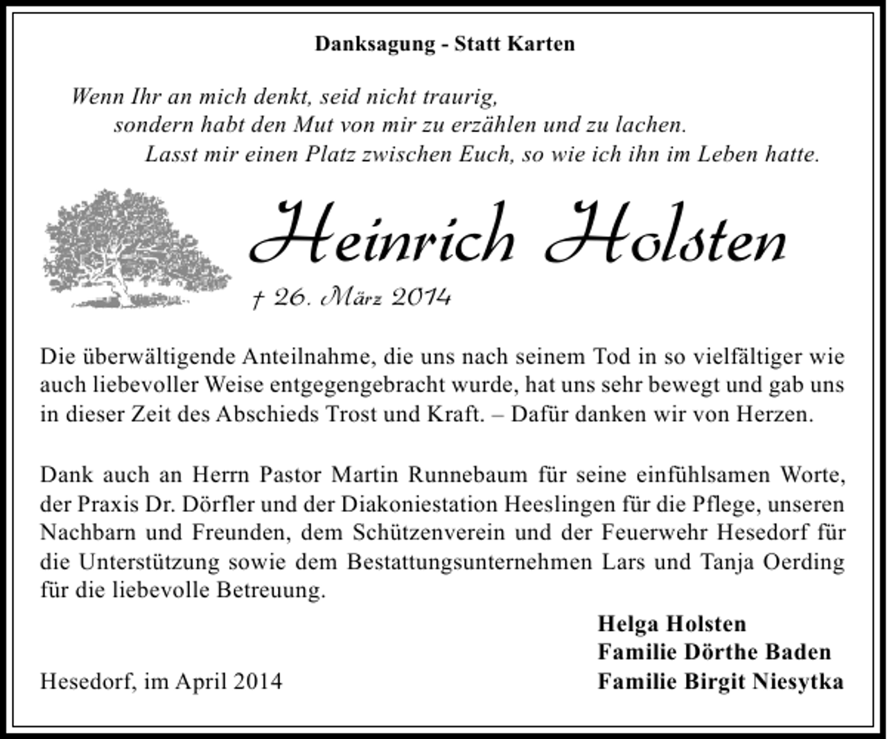 <p>Danksagung - Statt Karten</p><p>Wenn Ihr an mich denkt, seid nicht traurig,<br />sondern habt den Mut von mir zu erzählen und zu lachen.<br />Lasst mir einen Platz zwischen Euch, so wie ich ihn im Leben hatte.</p><p>Heinrich Holsten<br />† 26. März 2014</p><p>Die überwältigende Anteilnahme, die uns nach seinem Tod in so vielfältiger wie<br />auch liebevoller Weise entgegengebracht wurde, hat uns sehr bewegt und gab uns<br />in dieser Zeit des Abschieds Trost und Kraft. – Dafür danken wir von Herzen.<br />Dank auch an Herrn Pastor Martin Runnebaum für seine einfühlsamen Worte,<br />der Praxis Dr. Dörfler und der Diakoniestation Heeslingen für die Pflege, unseren<br />Nachbarn und Freunden, dem Schützenverein und der Feuerwehr Hesedorf für<br />die Unterstützung sowie dem Bestattungsunternehmen Lars und Tanja Oerding<br />für die liebevolle Betreuung.<br />Helga Holsten<br />Familie Dörthe Baden<br />Hesedorf, im April 2014<br />Familie Birgit Niesytka</p>