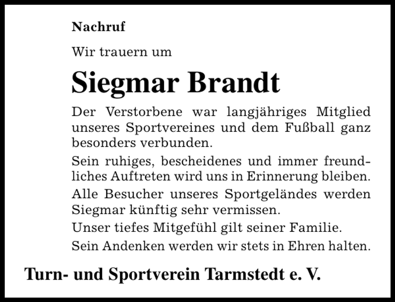 <p>Nachruf<br />Wir trauern um</p><p>Siegmar Brandt<br />Der Verstorbene war langjähriges Mitglied<br />unseres Sportvereines und dem Fußball ganz<br />besonders verbunden.<br />Sein ruhiges, bescheidenes und immer freundliches Auftreten wird uns in Erinnerung bleiben.<br />Alle Besucher unseres Sportgeländes werden<br />Siegmar künftig sehr vermissen.<br />Unser tiefes Mitgefühl gilt seiner Familie.<br />Sein Andenken werden wir stets in Ehren halten.</p><p>Turn- und Sportverein Tarmstedt e. V.</p>