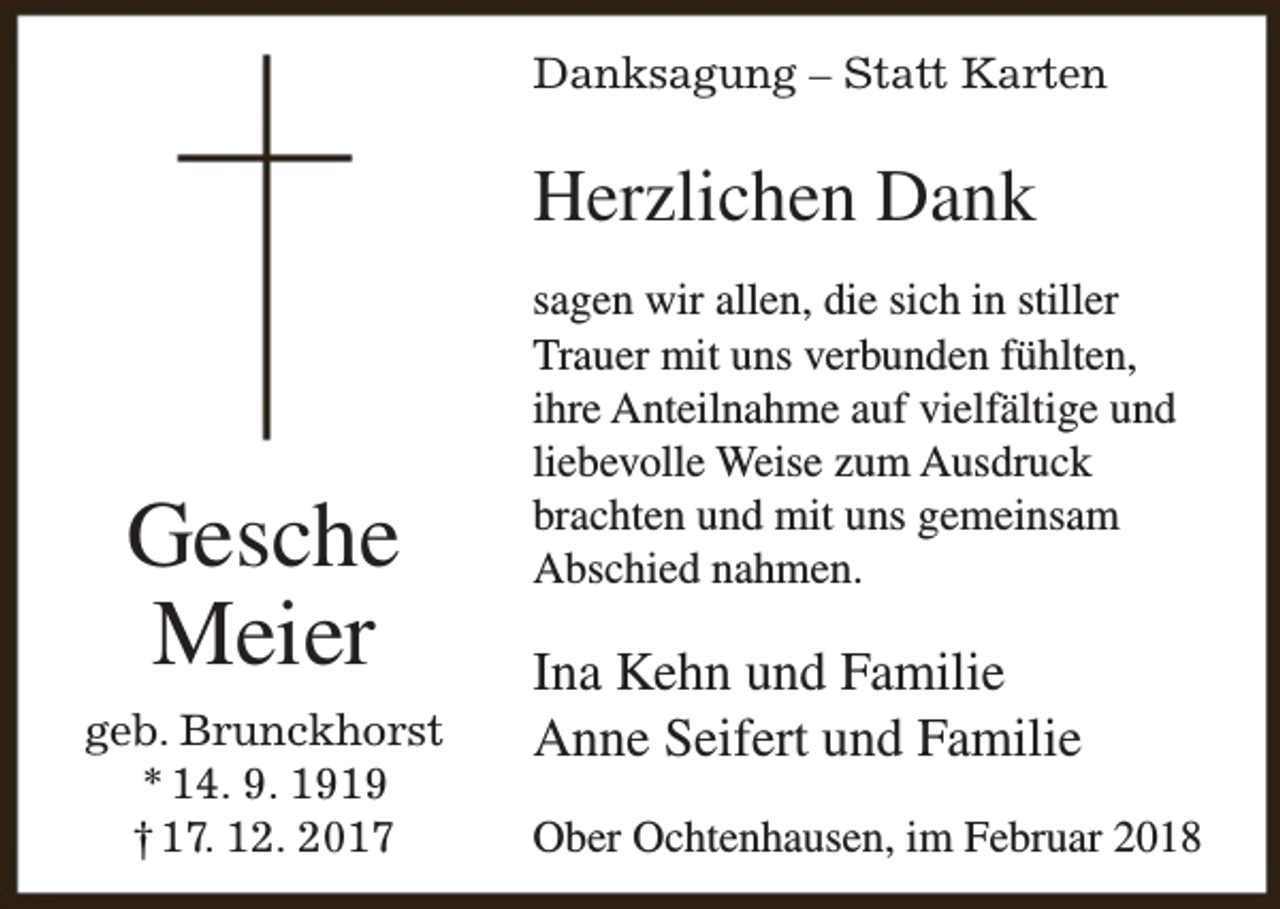<p>Danksagung – Statt Karten</p><p>Herzlichen Dank</p><p>Gesche<br />Meier<br />geb. Brunckhorst<br />* 14. 9. 1919<br />† 17. 12. 2017</p><p>sagen wir allen, die sich in stiller<br />Trauer mit uns verbunden fühlten,<br />ihre Anteilnahme auf vielfältige und<br />liebevolle Weise zum Ausdruck<br />brachten und mit uns gemeinsam<br />Abschied nahmen.</p><p>Ina Kehn und Familie<br />Anne Seifert und Familie<br />Ober Ochtenhausen, im Februar 2018</p>