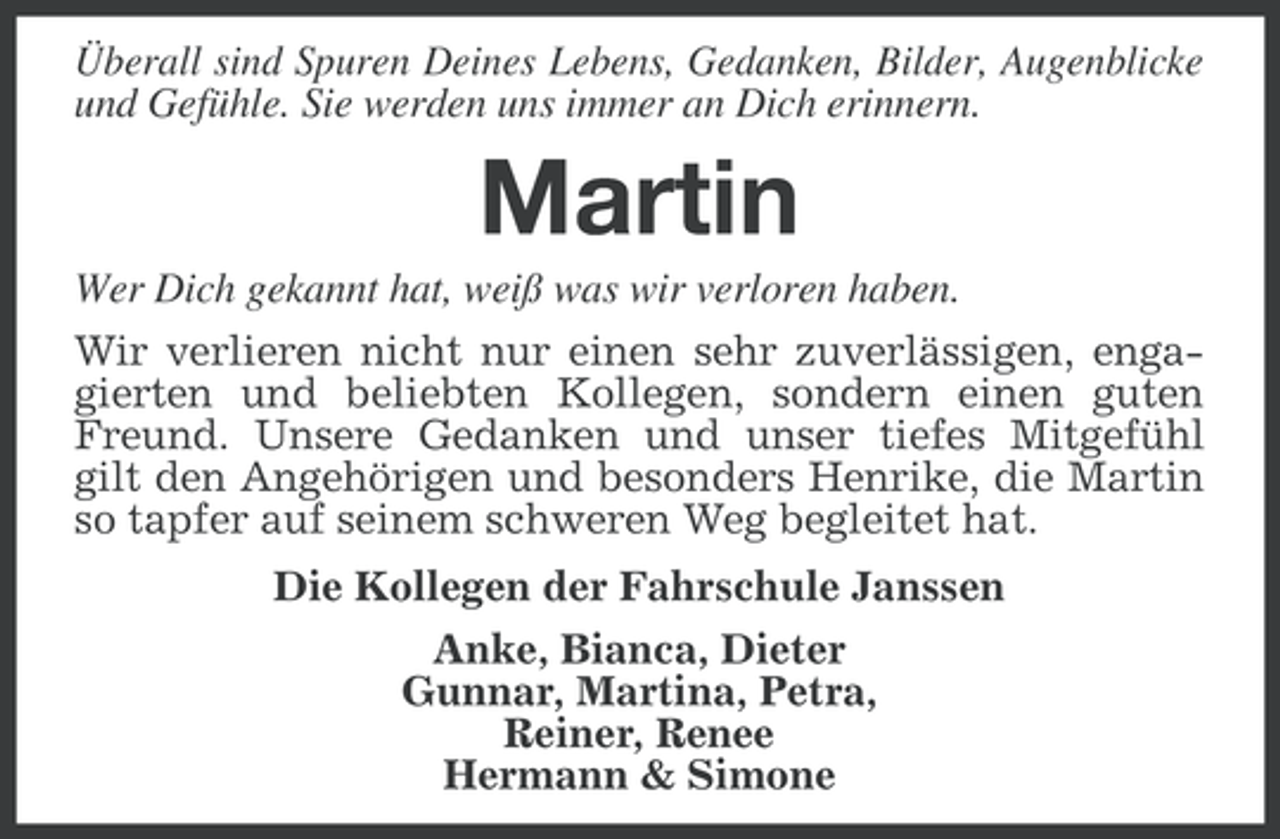 <p>Überall sind Spuren Deines Lebens, Gedanken, Bilder, Augenblicke<br />und Gefühle. Sie werden uns immer an Dich erinnern.</p><p>Martin<br />Wer Dich gekannt hat, weiß was wir verloren haben.<br />Wir verlieren nicht nur einen sehr zuverlässigen, engagierten und beliebten Kollegen, sondern einen guten<br />Freund. Unsere Gedanken und unser tiefes Mitgefühl<br />gilt den Angehörigen und besonders Henrike, die Martin<br />so tapfer auf seinem schweren Weg begleitet hat.<br />Die Kollegen der Fahrschule Janssen<br />Anke, Bianca, Dieter<br />Gunnar, Martina, Petra,<br />Reiner, Renee<br />Hermann &amp; Simone</p>