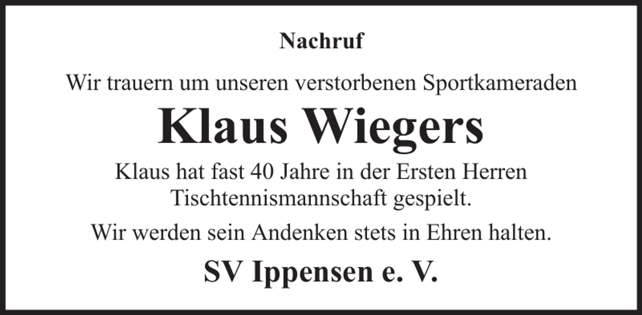 <p>Nachruf<br />Wir trauern um unseren verstorbenen Sportkameraden</p><p>Klaus Wiegers<br />Klaus hat fast 40 Jahre in der Ersten Herren<br />Tischtennismannschaft gespielt.<br />Wir werden sein Andenken stets in Ehren halten.</p><p>SV Ippensen e. V.</p>
