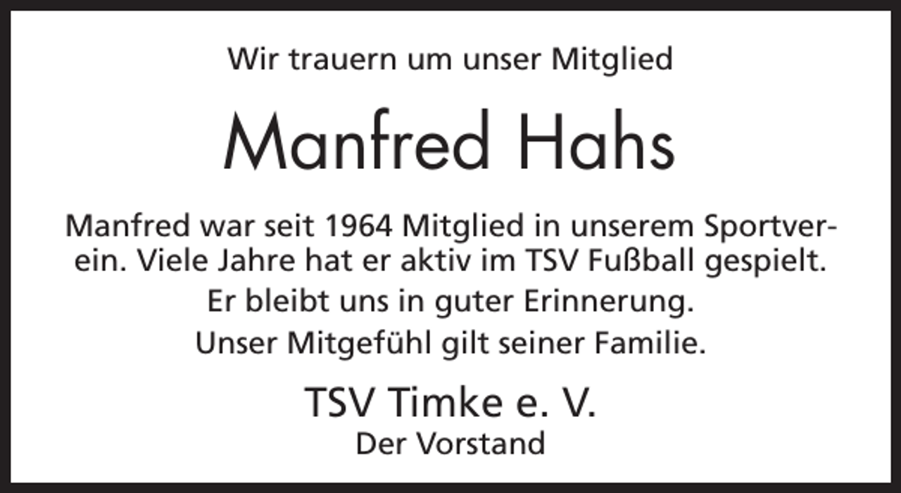 <p>Wir trauern um unser Mitglied</p><p>Manfred Hahs<br />Manfred war seit 1964 Mitglied in unserem Sportverein. Viele Jahre hat er aktiv im TSV Fußball gespielt.<br />Er bleibt uns in guter Erinnerung.<br />Unser Mitgefühl gilt seiner Familie.</p><p>TSV Timke e. V.<br />Der Vorstand</p>