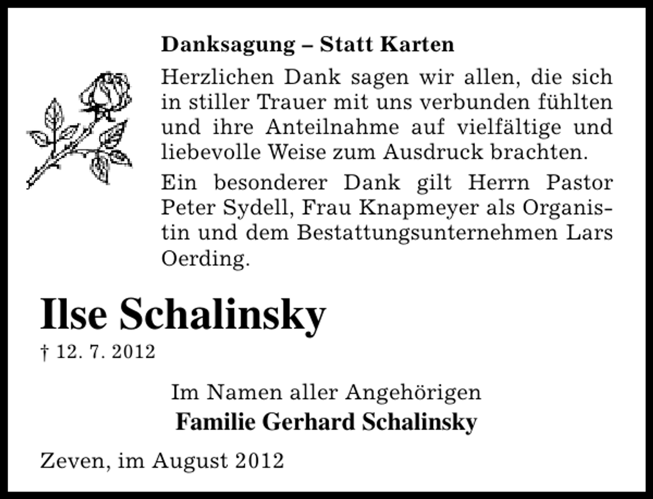 <p>Danksagung – Statt Karten<br />Herzlichen Dank sagen wir allen, die sich<br />in stiller Trauer mit uns verbunden fühlten<br />und ihre Anteilnahme auf vielfältige und<br />liebevolle Weise zum Ausdruck brachten.<br />Ein besonderer Dank gilt Herrn Pastor<br />Peter Sydell, Frau Knapmeyer als Organistin und dem Bestattungsunternehmen Lars<br />Oerding.</p><p>Ilse Schalinsky</p><p>† 12. 7. 2012</p><p>Im Namen aller Angehörigen</p><p>Familie Gerhard Schalinsky</p><p>Zeven, im August 2012</p>