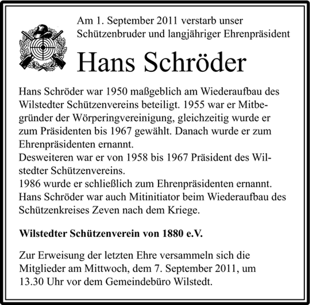 <p>Am 1. September 2011 verstarb unser<br />Schützenbruder und langjähriger Ehrenpräsident</p><p>Hans Schröder<br />Hans Schröder war 1950 maßgeblich am Wiederaufbau des<br />Wilstedter Schützenvereins beteiligt. 1955 war er Mitbegründer der Wörperingvereinigung, gleichzeitig wurde er<br />zum Präsidenten bis 1967 gewählt. Danach wurde er zum<br />Ehrenpräsidenten ernannt.<br />Desweiteren war er von 1958 bis 1967 Präsident des Wilstedter Schützenvereins.<br />1986 wurde er schließlich zum Ehrenpräsidenten ernannt.<br />Hans Schröder war auch Mitinitiator beim Wiederaufbau des<br />Schützenkreises Zeven nach dem Kriege.<br />Wilstedter Schützenverein von 1880 e.V.</p><p>Zur Erweisung der letzten Ehre versammeln sich die<br />Mitglieder am Mittwoch, dem 7. September 2011, um<br />13.30 Uhr vor dem Gemeindebüro Wilstedt.</p>