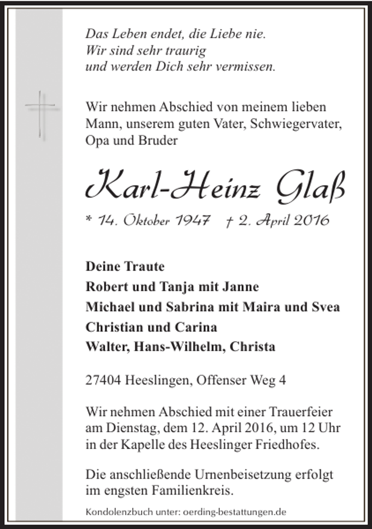 <p>Das Leben endet, die Liebe nie.<br />Wir sind sehr traurig<br />und werden Dich sehr vermissen.<br />Wir nehmen Abschied von meinem lieben<br />Mann, unserem guten Vater, Schwiegervater,<br />Opa und Bruder</p><p>Karl-Heinz Glaß<br />* 14. Oktober 1947 † 2. April 2016</p><p>Deine Traute<br />Robert und Tanja mit Janne<br />Michael und Sabrina mit Maira und Svea<br />Christian und Carina<br />Walter, Hans-Wilhelm, Christa<br />27404 Heeslingen, Offenser Weg 4<br />Wir nehmen Abschied mit einer Trauerfeier<br />am Dienstag, dem 12. April 2016, um 12 Uhr<br />in der Kapelle des Heeslinger Friedhofes.<br />Die anschließende Urnenbeisetzung erfolgt<br />im engsten Familienkreis.<br />Kondolenzbuch unter: oerding-bestattungen.de</p>