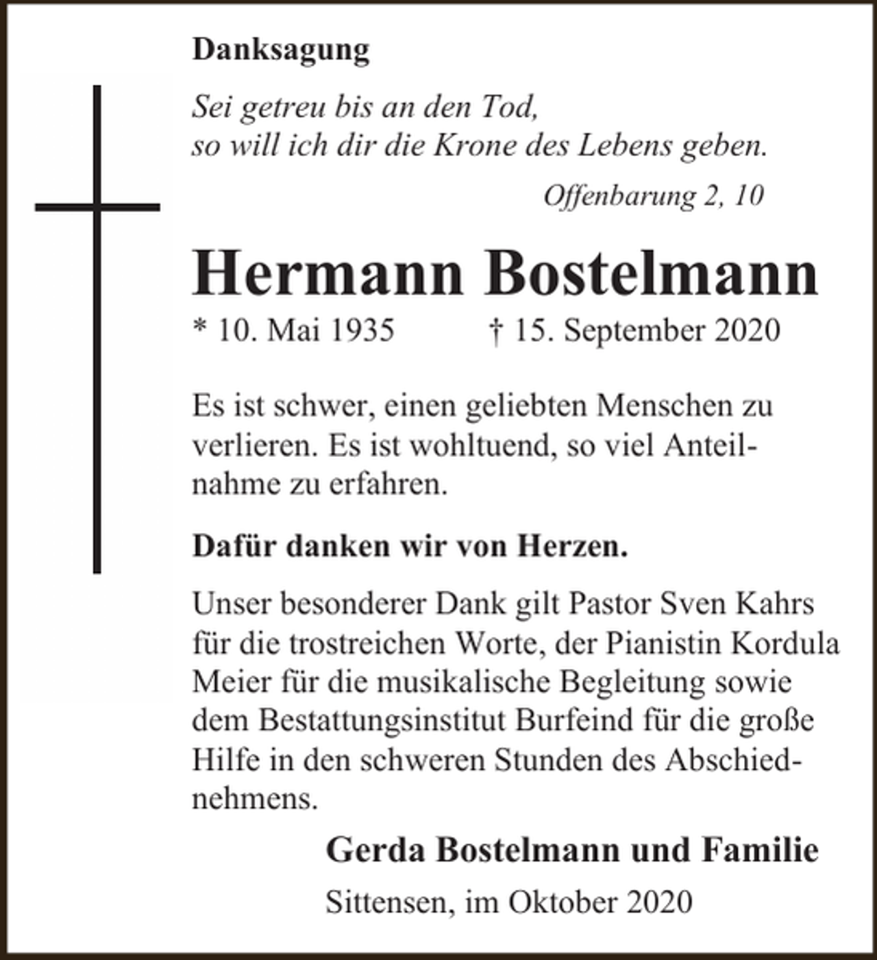 <p>Danksagung<br />Sei getreu bis an den Tod,<br />so will ich dir die Krone des Lebens geben.<br />Offenbarung 2, 10</p><p>Hermann Bostelmann<br />* 10. Mai 1935</p><p>† 15. September 2020</p><p>Es ist schwer, einen geliebten Menschen zu<br />verlieren. Es ist wohltuend, so viel Anteilnahme zu erfahren.<br />Dafür danken wir von Herzen.<br />Unser besonderer Dank gilt Pastor Sven Kahrs<br />für die trostreichen Worte, der Pianistin Kordula<br />Meier für die musikalische Begleitung sowie<br />dem Bestattungsinstitut Burfeind für die große<br />Hilfe in den schweren Stunden des Abschiednehmens.</p><p>Gerda Bostelmann und Familie<br />Sittensen, im Oktober 2020</p>