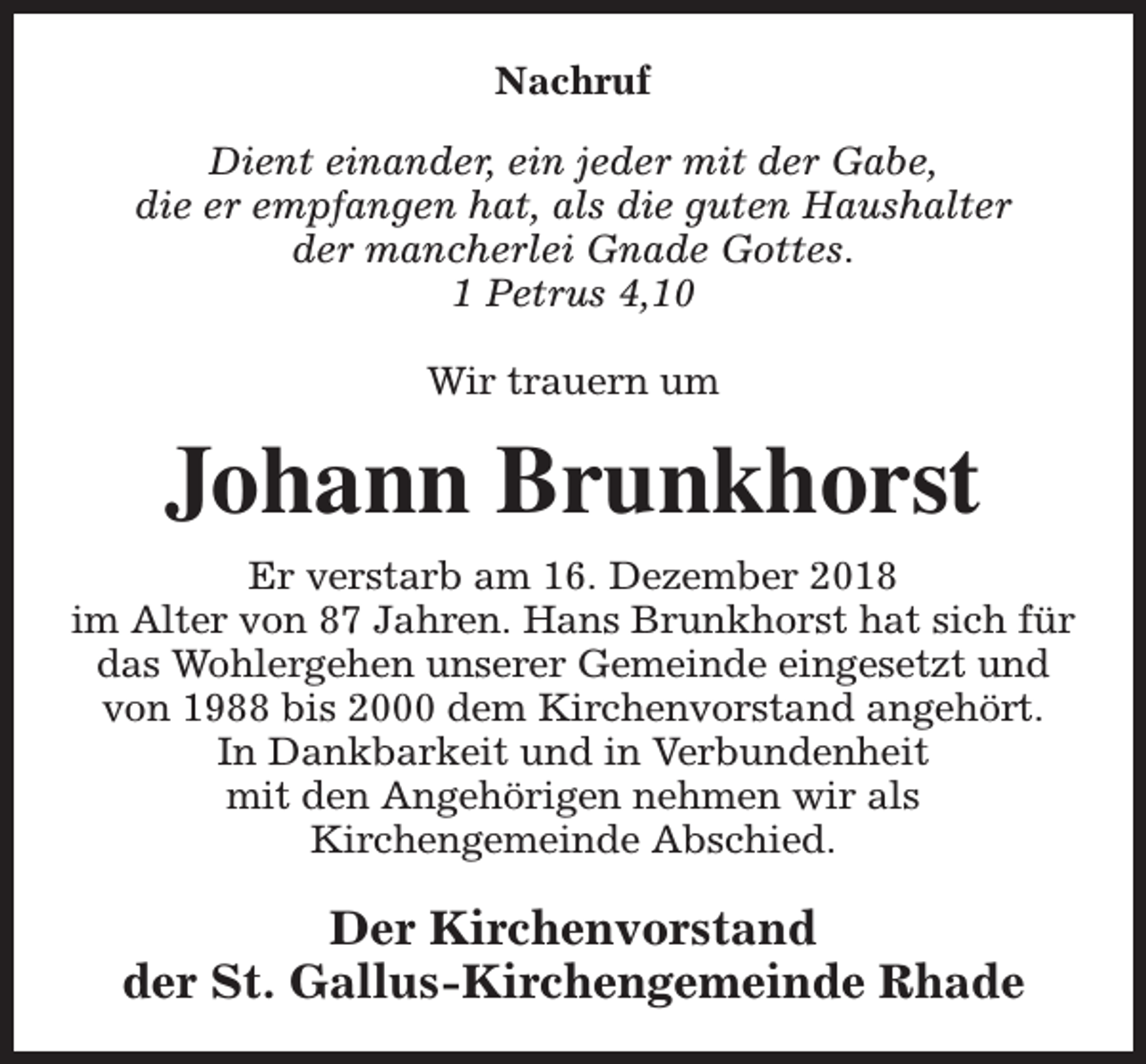 <p>Nachruf<br />Dient einander, ein jeder mit der Gabe,<br />die er empfangen hat, als die guten Haushalter<br />der mancherlei Gnade Gottes.<br />1 Petrus 4,10<br />Wir trauern um</p><p>Johann Brunkhorst<br />Er verstarb am 16. Dezember 2018<br />im Alter von 87 Jahren. Hans Brunkhorst hat sich für<br />das Wohlergehen unserer Gemeinde eingesetzt und<br />von 1988 bis 2000 dem Kirchenvorstand angehört.<br />In Dankbarkeit und in Verbundenheit<br />mit den Angehörigen nehmen wir als<br />Kirchengemeinde Abschied.</p><p>Der Kirchenvorstand<br />der St. Gallus-Kirchengemeinde Rhade</p>