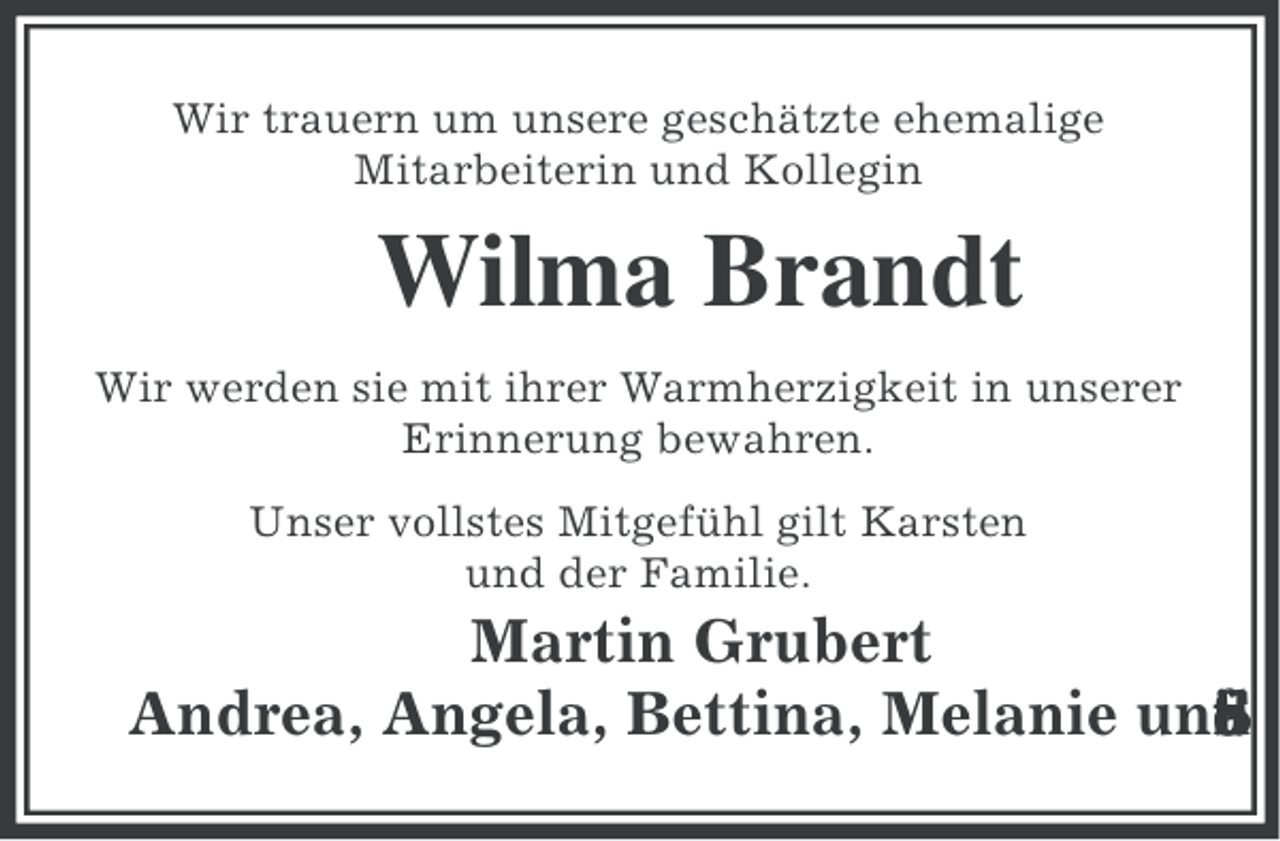 <p>Wir trauern um unsere geschätzte ehemalige<br />Mitarbeiterin und Kollegin</p><p>Wilma Brandt<br />Wir werden sie mit ihrer Warmherzigkeit in unserer<br />Erinnerung bewahren.<br />Unser vollstes Mitgefühl gilt Karsten<br />und der Familie.</p><p>Martin Grubert<br />Andrea, Angela, Bettina, Melanie und<br />i<br />n<br />a<br />f<br />e<br />t<br />S</p>