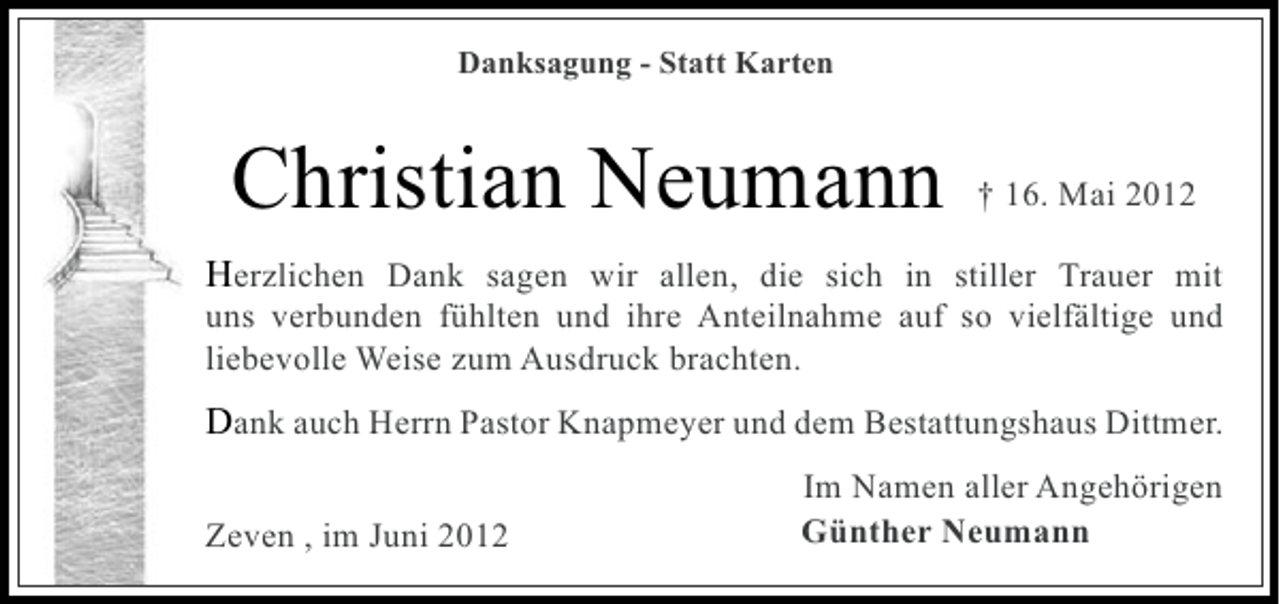 <p>Danksagung - Statt Karten</p><p>Christian Neumann</p><p>† 16. Mai 2012</p><p>Herzlichen Dank sagen wir allen, die sich in stiller Trauer mit<br />uns verbunden fühlten und ihre Anteilnahme auf so vielfältige und<br />liebevolle Weise zum Ausdruck brachten.</p><p>Dank auch Herrn Pastor Knapmeyer und dem Bestattungshaus Dittmer.<br />Zeven , im Juni 2012</p><p>Im Namen aller Angehörigen<br />Günther Neumann</p>