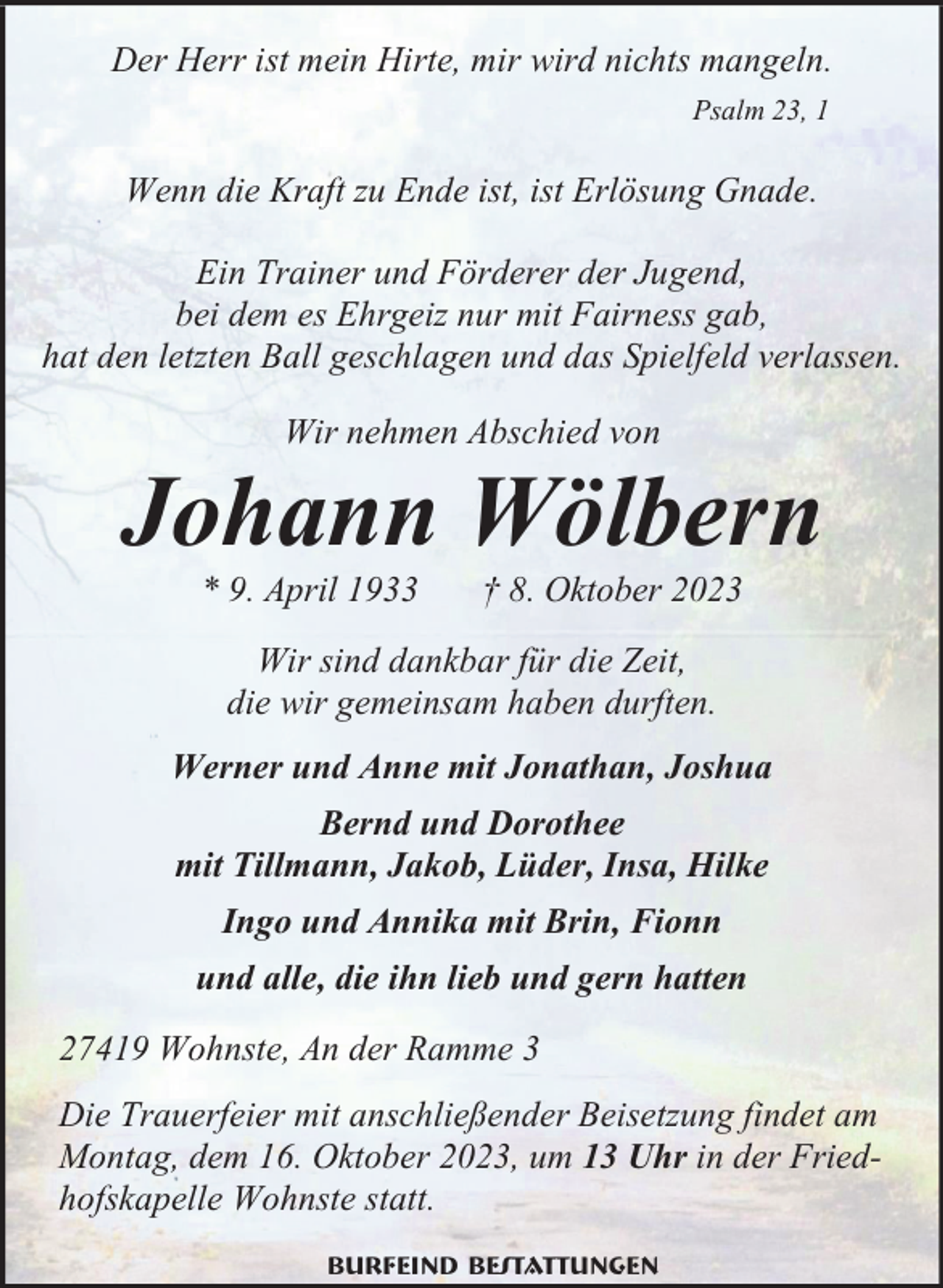 <p>Der Herr ist mein Hirte, mir wird nichts mangeln.<br />Psalm 23, 1</p><p>Wenn die Kraft zu Ende ist, ist Erlösung Gnade.<br />Ein Trainer und Förderer der Jugend,<br />bei dem es Ehrgeiz nur mit Fairness gab,<br />hat den letzten Ball geschlagen und das Spielfeld verlassen.<br />Wir nehmen Abschied von</p><p>Johann Wölbern<br />* 9. April 1933</p><p>† 8. Oktober 2023</p><p>Wir sind dankbar für die Zeit,<br />die wir gemeinsam haben durften.<br />Werner und Anne mit Jonathan, Joshua<br />Bernd und Dorothee<br />mit Tillmann, Jakob, Lüder, Insa, Hilke<br />Ingo und Annika mit Brin, Fionn<br />und alle, die ihn lieb und gern hatten<br />27419 Wohnste, An der Ramme 3<br />Die Trauerfeier mit anschließender Beisetzung findet am<br />Montag, dem 16. Oktober 2023, um 13 Uhr in der Friedhofskapelle Wohnste statt.<br />Burfeind Bestattungen</p>
