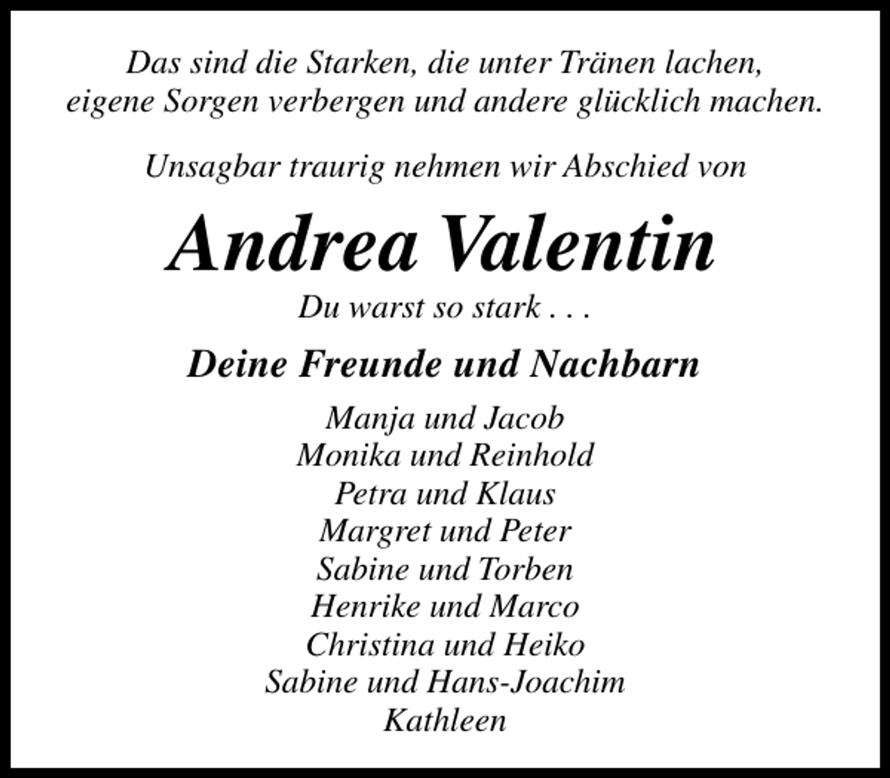 <p>Das sind die Starken, die unter Tränen lachen,<br />eigene Sorgen verbergen und andere glücklich machen.<br />Unsagbar traurig nehmen wir Abschied von</p><p>Andrea Valentin<br />Du warst so stark . . .</p><p>Deine Freunde und Nachbarn<br />Manja und Jacob<br />Monika und Reinhold<br />Petra und Klaus<br />Margret und Peter<br />Sabine und Torben<br />Henrike und Marco<br />Christina und Heiko<br />Sabine und Hans-Joachim<br />Kathleen</p>