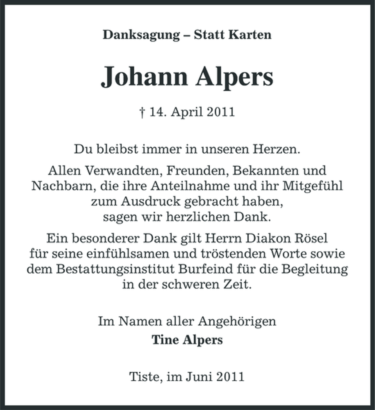 <p>Danksagung – Statt Karten</p><p>Johann Alpers<br />† 14. April 2011 Du bleibst immer in unseren Herzen. Allen Verwandten, Freunden, Bekannten und Nachbarn, die ihre Anteilnahme und ihr Mitgefühl zum Ausdruck gebracht haben, sagen wir herzlichen Dank. Ein besonderer Dank gilt Herrn Diakon Rösel für seine einfühlsamen und tröstenden Worte sowie dem Bestattungsinstitut Burfeind für die Begleitung in der schweren Zeit. Im Namen aller Angehörigen Tine Alpers Tiste, im Juni 2011</p>