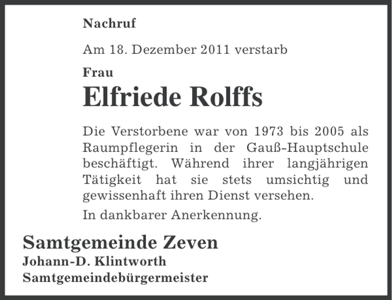 <p>Nachruf<br />Am 18. Dezember 2011 verstarb<br />Frau</p><p>Elfriede Rolffs<br />Die Verstorbene war von 1973 bis 2005 als<br />Raumpflegerin in der Gauß-Hauptschule<br />beschäftigt. Während ihrer langjährigen<br />Tätigkeit hat sie stets umsichtig und<br />gewissenhaft ihren Dienst versehen.<br />In dankbarer Anerkennung.</p><p>Samtgemeinde Zeven<br />Johann-D. Klintworth<br />Samtgemeindebürgermeister</p>