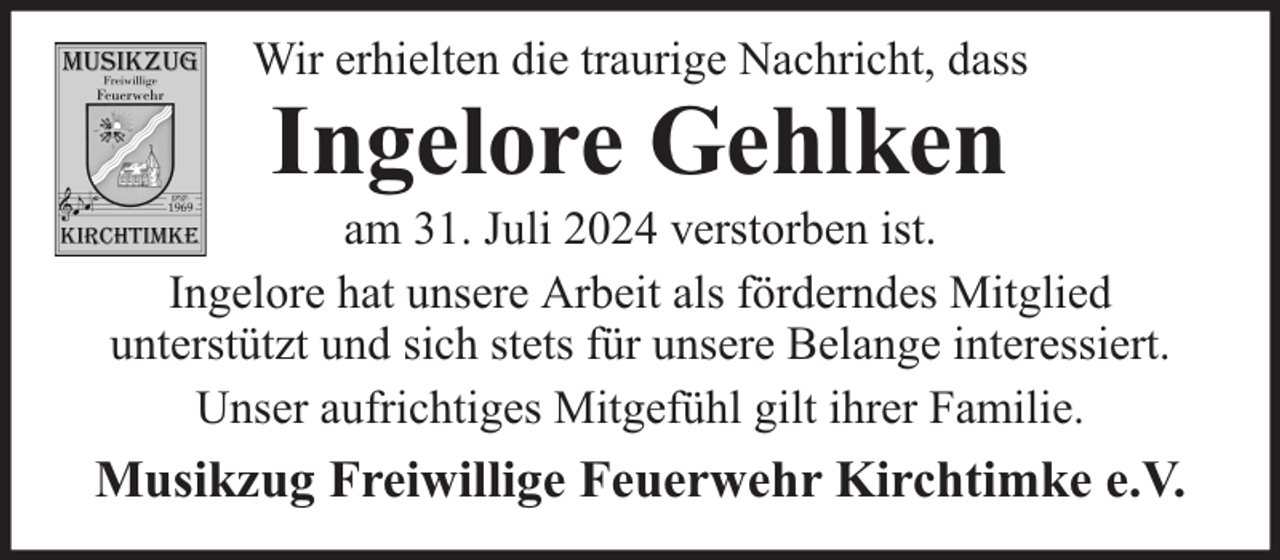 <p>Wir erhielten die traurige Nachricht, dass</p><p>Ingelore Gehlken</p><p>am 31. Juli 2024 verstorben ist.<br />Ingelore hat unsere Arbeit als förderndes Mitglied<br />unterstützt und sich stets für unsere Belange interessiert.<br />Unser aufrichtiges Mitgefühl gilt ihrer Familie.</p><p>Musikzug Freiwillige Feuerwehr Kirchtimke e.V.</p>