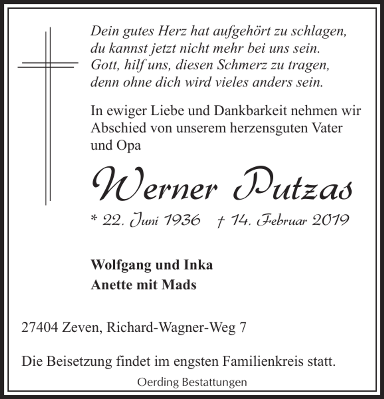 <p>Dein gutes Herz hat aufgehört zu schlagen,<br />du kannst jetzt nicht mehr bei uns sein.<br />Gott, hilf uns, diesen Schmerz zu tragen,<br />denn ohne dich wird vieles anders sein.<br />In ewiger Liebe und Dankbarkeit nehmen wir<br />Abschied von unserem herzensguten Vater<br />und Opa</p><p>Werner Putzas<br />* 22. Juni 1936 † 14. Februar 2019<br />Wolfgang und Inka<br />Anette mit Mads</p><p>27404 Zeven, Richard-Wagner-Weg 7<br />Die Beisetzung findet im engsten Familienkreis statt.<br />Oerding Bestattungen</p>