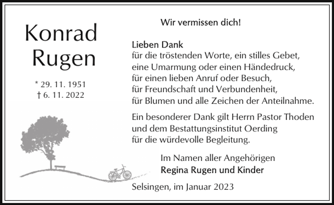 <p>Konrad<br />Rugen<br />* 29. 11. 1951<br />† 6. 11. 2022</p><p>für die tröstenden Worte, ein stilles Gebet,<br />eine Umarmung oder einen Händedruck,<br />für einen lieben Anruf oder Besuch,<br />für Freundschaft und Verbundenheit,<br />für Blumen und alle Zeichen der Anteilnahme.<br />Ein besonderer Dank gilt Herrn Pastor Thoden<br />und dem Bestattungsinstitut Oerding<br />für die würdevolle Begleitung.<br />Im Namen aller Angehörigen<br />Selsingen, im Januar 2023</p>