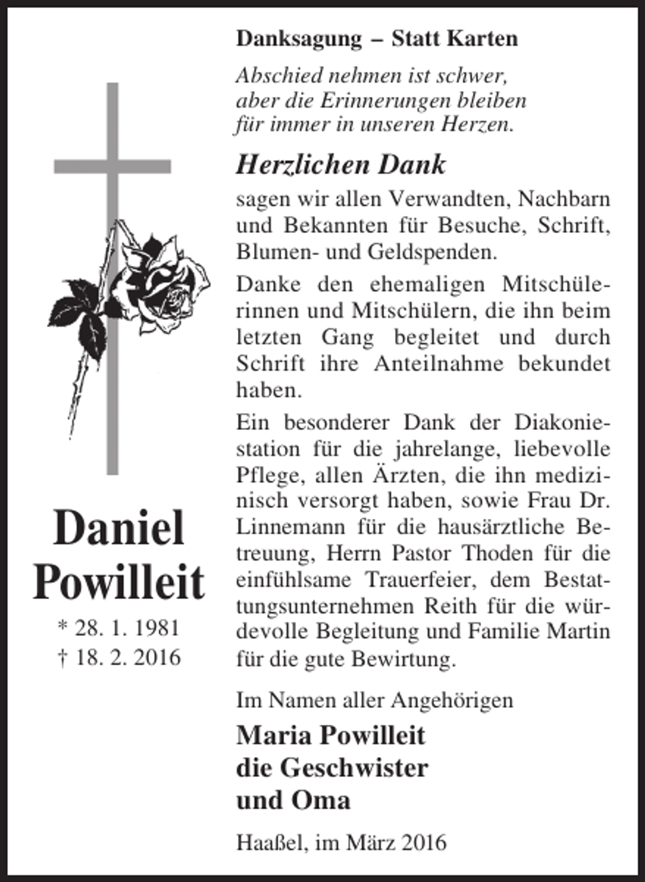 <p>Danksagung – Statt Karten<br />Abschied nehmen ist schwer,<br />aber die Erinnerungen bleiben<br />für immer in unseren Herzen.</p><p>Herzlichen Dank</p><p>Daniel<br />Powilleit<br />* 28. 1. 1981<br />† 18. 2. 2016</p><p>sagen wir allen Verwandten, Nachbarn<br />und Bekannten für Besuche, Schrift,<br />Blumen- und Geldspenden.<br />Danke den ehemaligen Mitschülerinnen und Mitschülern, die ihn beim<br />letzten Gang begleitet und durch<br />Schrift ihre Anteilnahme bekundet<br />haben.<br />Ein besonderer Dank der Diakoniestation für die jahrelange, liebevolle<br />Pflege, allen Ärzten, die ihn medizinisch versorgt haben, sowie Frau Dr.<br />Linnemann für die hausärztliche Betreuung, Herrn Pastor Thoden für die<br />einfühlsame Trauerfeier, dem Bestattungsunternehmen Reith für die würdevolle Begleitung und Familie Martin<br />für die gute Bewirtung.<br />Im Namen aller Angehörigen</p><p>Maria Powilleit<br />die Geschwister<br />und Oma<br />Haaßel, im März 2016</p>