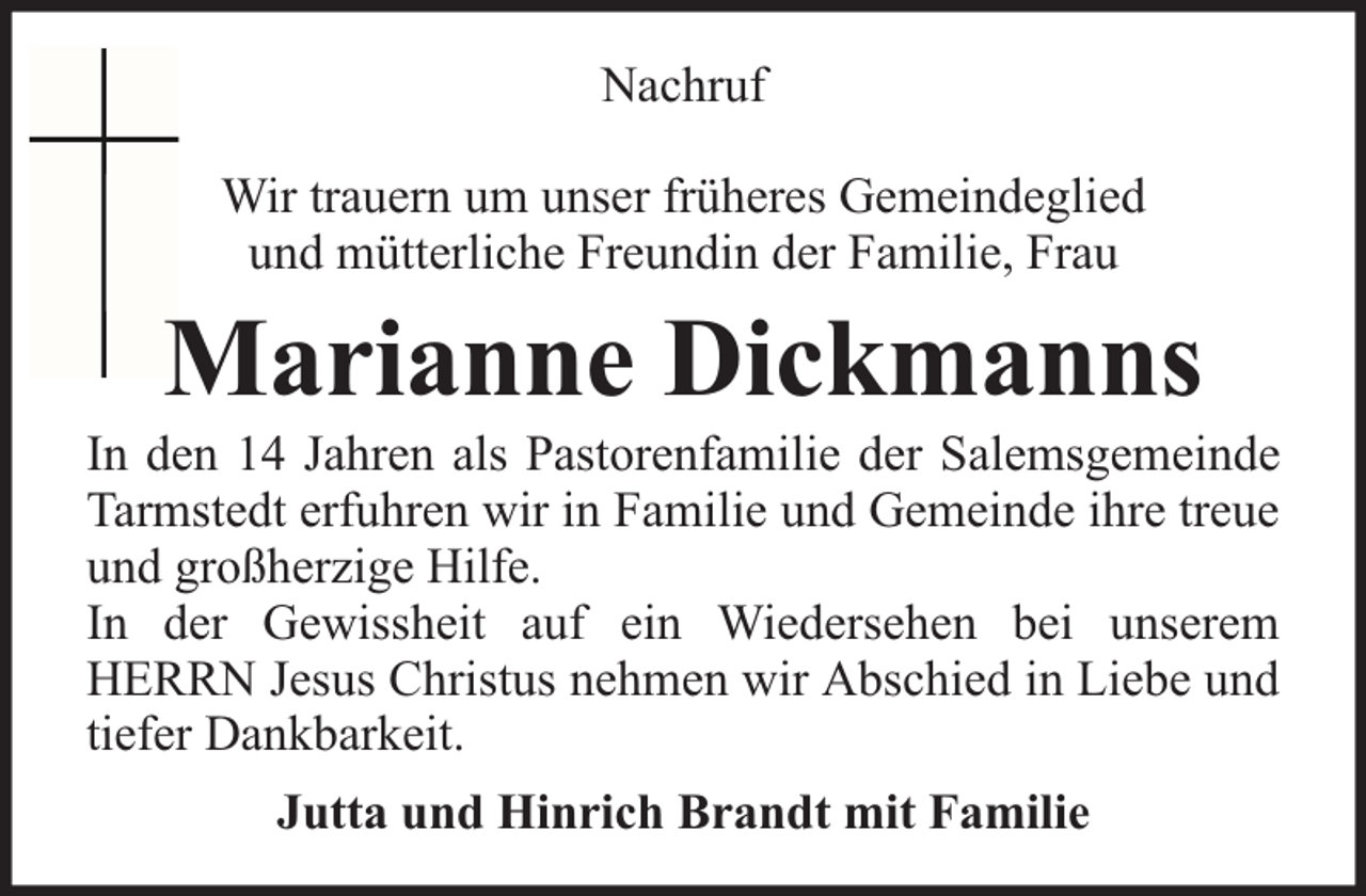 <p>Nachruf<br />Wir trauern um unser früheres Gemeindeglied<br />und mütterliche Freundin der Familie, Frau</p><p>Marianne Dickmanns</p><p>In den 14 Jahren als Pastorenfamilie der Salemsgemeinde<br />Tarmstedt erfuhren wir in Familie und Gemeinde ihre treue<br />und großherzige Hilfe.<br />In der Gewissheit auf ein Wiedersehen bei unserem<br />HERRN Jesus Christus nehmen wir Abschied in Liebe und<br />tiefer Dankbarkeit.<br />Jutta und Hinrich Brandt mit Familie</p>
