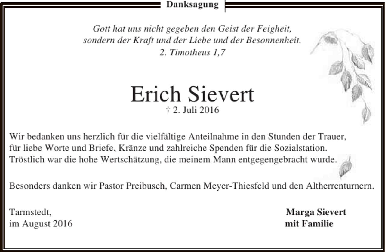 <p>Danksagung<br />Gott hat uns nicht gegeben den Geist der Feigheit,<br />sondern der Kraft und der Liebe und der Besonnenheit.<br />2. Timotheus 1,7</p><p>Erich Juli 2016<br />Sievert<br />† 2.<br />Wir bedanken uns herzlich für die vielfältige Anteilnahme in den Stunden der Trauer,<br />für liebe Worte und Briefe, Kränze und zahlreiche Spenden für die Sozialstation.<br />Tröstlich war die hohe Wertschätzung, die meinem Mann entgegengebracht wurde.<br />Besonders danken wir Pastor Preibusch, Carmen Meyer-Thiesfeld und den Altherrenturnern.<br />Tarmstedt,<br />im August 2016</p><p>Marga Sievert<br />mit Familie</p>