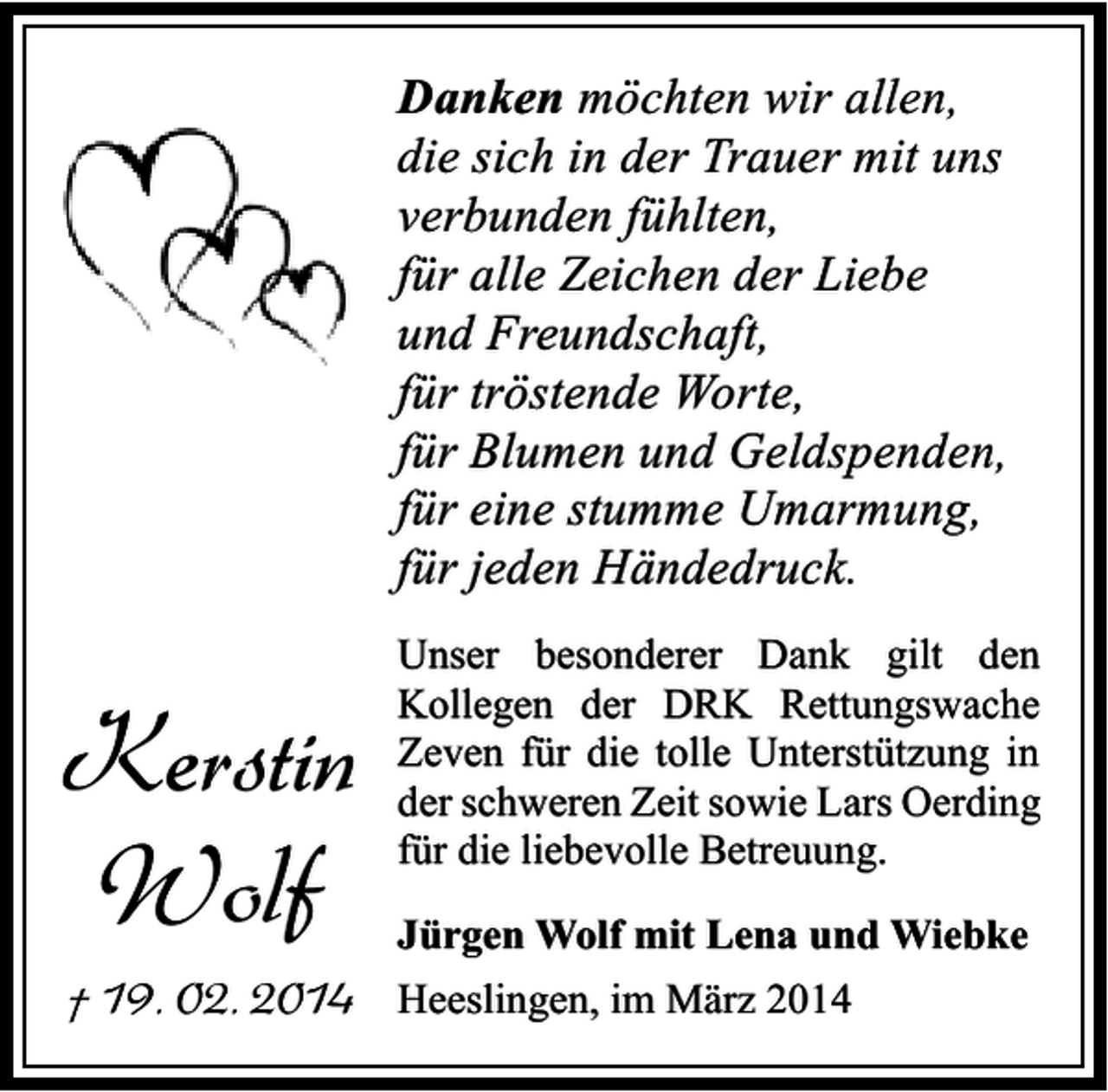 <p>Danken möchten wir allen,<br />die sich in der Trauer mit uns<br />verbunden fühlten,<br />für alle Zeichen der Liebe<br />und Freundschaft,<br />für tröstende Worte,<br />für Blumen und Geldspenden,<br />für eine stumme Umarmung,<br />für jeden Händedruck.</p><p>Kerstin<br />Wolf<br />† 19. 02. 2014</p><p>Unser besonderer Dank gilt den<br />Kollegen der DRK Rettungswache<br />Zeven für die tolle Unterstützung in<br />der schweren Zeit sowie Lars Oerding<br />für die liebevolle Betreuung.<br />Jürgen Wolf mit Lena und Wiebke<br />Heeslingen, im März 2014</p>