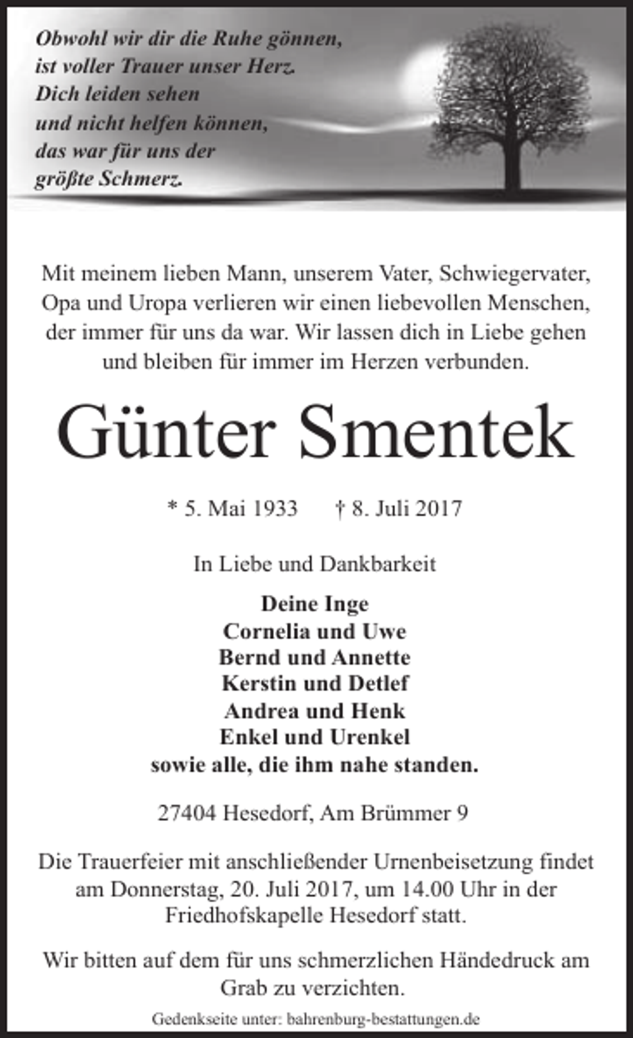 <p>Obwohl wir dir die Ruhe gönnen,<br />ist voller Trauer unser Herz.<br />Dich leiden sehen<br />und nicht helfen können,<br />das war für uns der<br />größte Schmerz.</p><p>Mit meinem lieben Mann, unserem Vater, Schwiegervater,<br />Opa und Uropa verlieren wir einen liebevollen Menschen,<br />der immer für uns da war. Wir lassen dich in Liebe gehen<br />und bleiben für immer im Herzen verbunden.</p><p>Günter Smentek<br />* 5. Mai 1933</p><p>† 8. Juli 2017</p><p>In Liebe und Dankbarkeit<br />Deine Inge<br />Cornelia und Uwe<br />Bernd und Annette<br />Kerstin und Detlef<br />Andrea und Henk<br />Enkel und Urenkel<br />sowie alle, die ihm nahe standen.<br />27404 Hesedorf, Am Brümmer 9<br />Die Trauerfeier mit anschließender Urnenbeisetzung findet<br />am Donnerstag, 20. Juli 2017, um 14.00 Uhr in der<br />Friedhofskapelle Hesedorf statt.<br />Wir bitten auf dem für uns schmerzlichen Händedruck am<br />Grab zu verzichten.<br />Gedenkseite unter: bahrenburg-bestattungen.de</p>