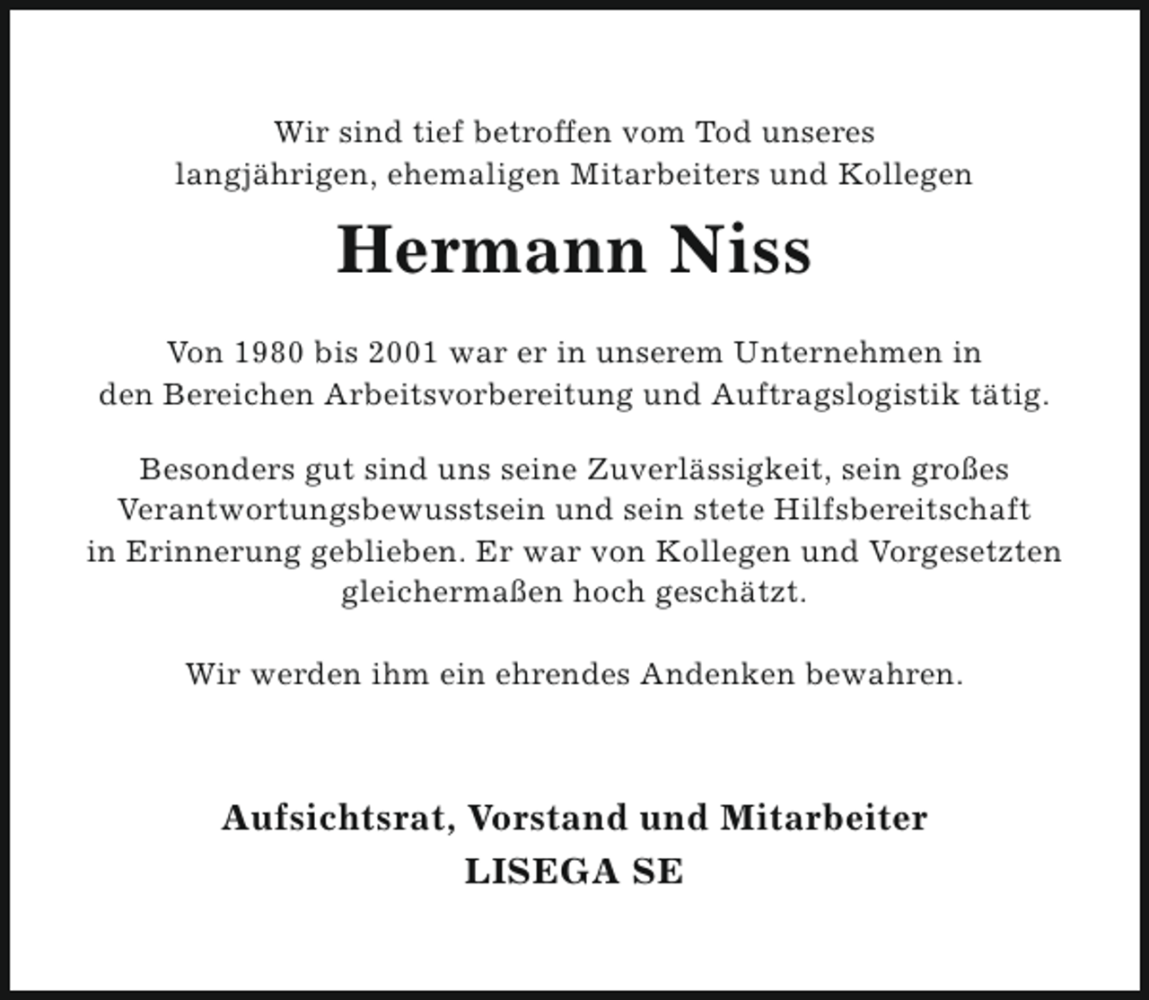 <p>Wir sind tief betroffen vom Tod unseres<br />langjährigen, ehemaligen Mitarbeiters und Kollegen</p><p>Hermann Niss<br />Von 1980 bis 2001 war er in unserem Unternehmen in<br />den Bereichen Arbeitsvorbereitung und Auftragslogistik tätig.<br />Besonders gut sind uns seine Zuverlässigkeit, sein großes<br />Verantwortungsbewusstsein und sein stete Hilfsbereitschaft<br />in Erinnerung geblieben. Er war von Kollegen und Vorgesetzten<br />gleichermaßen hoch geschätzt.<br />Wir werden ihm ein ehrendes Andenken bewahren.</p><p>Aufsichtsrat, Vorstand und Mitarbeiter<br />LISEGA SE</p>