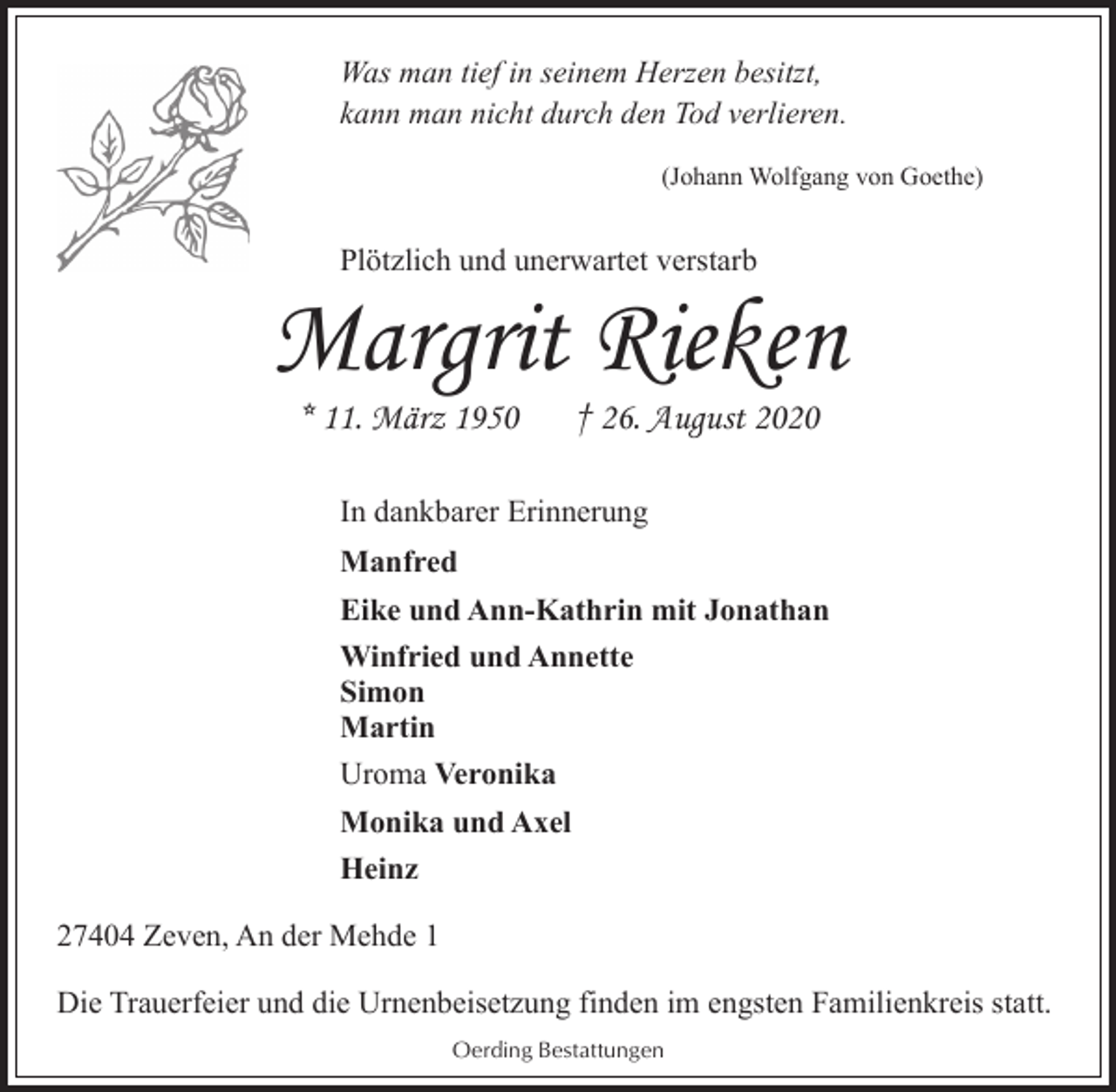 <p>Was man tief in seinem Herzen besitzt,<br />kann man nicht durch den Tod verlieren.<br />(Johann Wolfgang von Goethe)</p><p>Plötzlich und unerwartet verstarb</p><p>Margrit Rieken<br />* 11. März 1950</p><p>† 26. August 2020</p><p>In dankbarer Erinnerung<br />Manfred<br />Eike und Ann-Kathrin mit Jonathan<br />Winfried und Annette<br />Simon<br />Martin<br />Uroma Veronika<br />Monika und Axel<br />Heinz<br />27404 Zeven, An der Mehde 1<br />Die Trauerfeier und die Urnenbeisetzung finden im engsten Familienkreis statt.<br />Oerding Bestattungen</p>