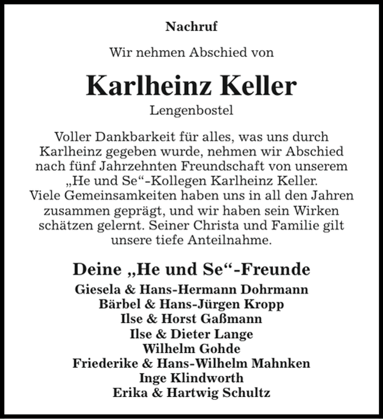 <p>Nachruf<br />Wir nehmen Abschied von</p><p>Karlheinz Keller<br />Lengenbostel</p><p>Voller Dankbarkeit für alles, was uns durch<br />Karlheinz gegeben wurde, nehmen wir Abschied<br />nach fünf Jahrzehnten Freundschaft von unserem<br />„He und Se“-Kollegen Karlheinz Keller.<br />Viele Gemeinsamkeiten haben uns in all den Jahren<br />zusammen geprägt, und wir haben sein Wirken<br />schätzen gelernt. Seiner Christa und Familie gilt<br />unsere tiefe Anteilnahme.</p><p>Deine „He und Se“-Freunde<br />Giesela &amp; Hans-Hermann Dohrmann<br />Bärbel &amp; Hans-Jürgen Kropp<br />Ilse &amp; Horst Gaßmann<br />Ilse &amp; Dieter Lange<br />Wilhelm Gohde<br />Friederike &amp; Hans-Wilhelm Mahnken<br />Inge Klindworth<br />Erika &amp; Hartwig Schultz</p>