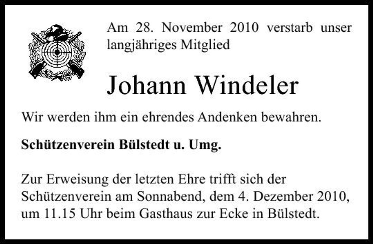 <p>Am 28. November 2010 verstarb unser langjähriges Mitglied</p><p>Johann Windeler<br />Wir werden ihm ein ehrendes Andenken bewahren. Schützenverein Bülstedt u. Umg. Zur Erweisung der letzten Ehre trifft sich der Schützenverein am Sonnabend, dem 4. Dezember 2010, um 11.15 Uhr beim Gasthaus zur Ecke in Bülstedt.</p>