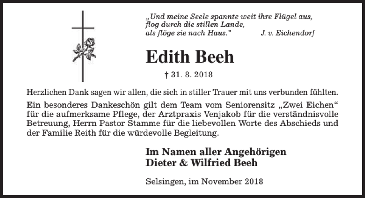 <p>„Und meine Seele spannte weit ihre Flügel aus,<br />flog durch die stillen Lande,<br />als flöge sie nach Haus."<br />J. v. Eichendorf</p><p>Edith Beeh<br />† 31. 8. 2018<br />Herzlichen Dank sagen wir allen, die sich in stiller Trauer mit uns verbunden fühlten.<br />Ein besonderes Dankeschön gilt dem Team vom Seniorensitz „Zwei Eichen“<br />für die aufmerksame Pflege, der Arztpraxis Venjakob für die verständnisvolle<br />Betreuung, Herrn Pastor Stamme für die liebevollen Worte des Abschieds und<br />der Familie Reith für die würdevolle Begleitung.</p><p>Im Namen aller Angehörigen<br />Dieter &amp; Wilfried Beeh<br />Selsingen, im November 2018</p>