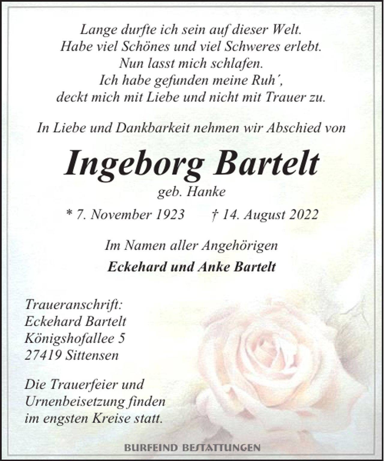 <p>Lange durfte ich sein auf dieser Welt.<br />Habe viel Schönes und viel Schweres erlebt.<br />Nun lasst mich schlafen.<br />Ich habe gefunden meine Ruh´,<br />deckt mich mit Liebe und nicht mit Trauer zu.<br />In Liebe und Dankbarkeit nehmen wir Abschied von</p><p>Ingeborg Bartelt<br />geb. Hanke<br />* 7. November 1923</p><p>† 14. August 2022</p><p>Im Namen aller Angehörigen<br />Eckehard und Anke Bartelt<br />Traueranschrift:<br />Eckehard Bartelt<br />Königshofallee 5<br />27419 Sittensen<br />Die Trauerfeier und<br />Urnenbeisetzung finden<br />im engsten Kreise statt.<br />Burfeind Bestattungen</p>