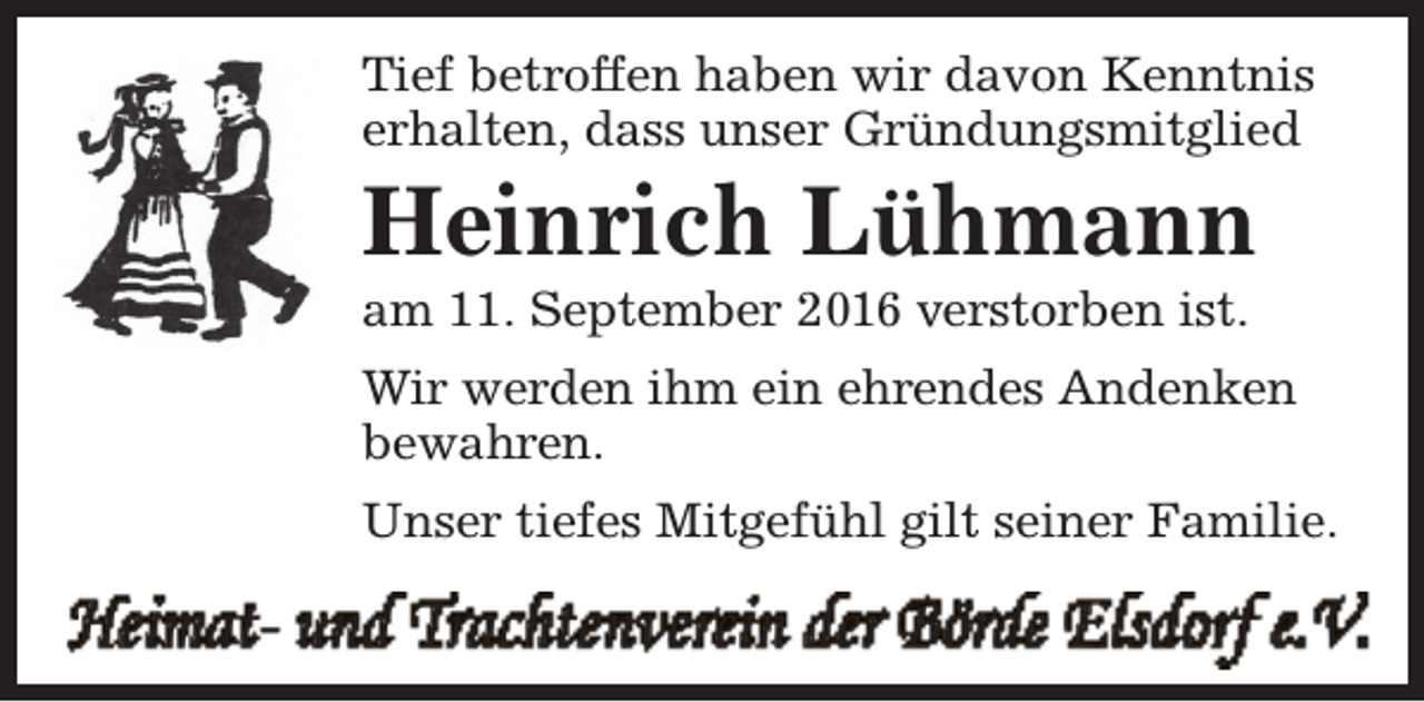 <p>Tief betroffen haben wir davon Kenntnis<br />erhalten, dass unser Gründungsmitglied</p><p>Heinrich Lühmann<br />am 11. September 2016 verstorben ist.</p><p>Wir werden ihm ein ehrendes Andenken<br />bewahren.<br />Unser tiefes Mitgefühl gilt seiner Familie.</p><p>Heimat- und Trachtenverein der Börde Elsdorf e.V.</p>