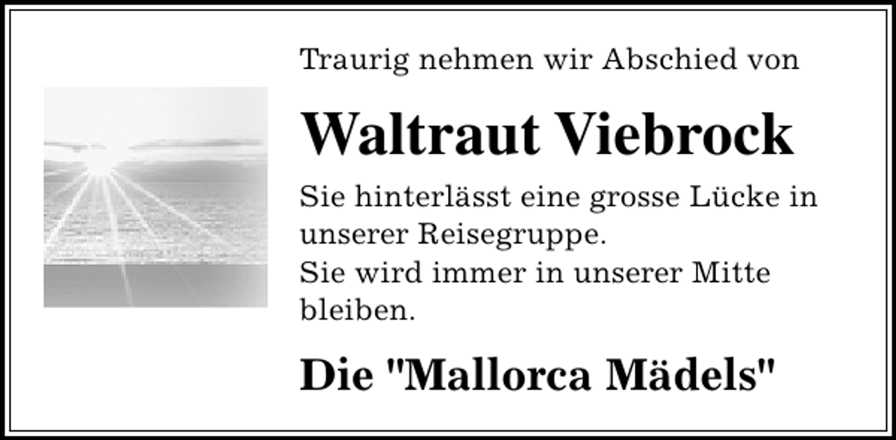 <p>Traurig nehmen wir Abschied von</p><p>Waltraut Viebrock<br />Sie hinterlässt eine grosse Lücke in<br />unserer Reisegruppe.<br />Sie wird immer in unserer Mitte<br />bleiben.</p><p>Die "Mallorca Mädels"</p>