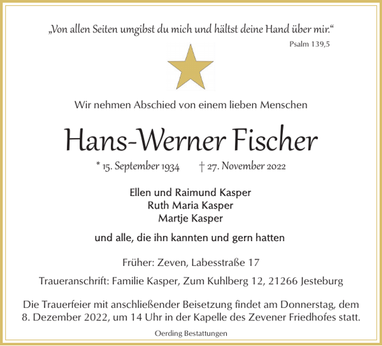 <p>„Von allen Seiten umgibst du mich und hältst deine Hand über mir.“<br />Psalm 139,5</p><p>Wir nehmen Abschied von einem lieben Menschen</p><p>Hans­Wer�er Fischer<br />* 15. September 1934</p><p>† 27. November 2022</p><p>Früher: Zeven, Labesstraße 17<br />Traueranschrift: Familie Kasper, Zum Kuhlberg 12, 21266 Jesteburg<br />Die Trauerfeier mit anschließender Beisetzung findet am Donnerstag, dem<br />8. Dezember 2022, um 14 Uhr in der Kapelle des Zevener Friedhofes statt.<br />Oerding Bestattungen</p>
