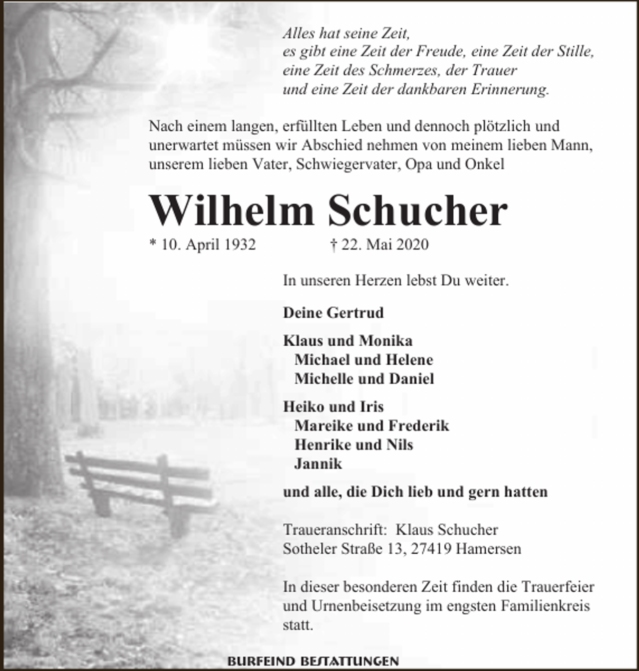 <p>Alles hat seine Zeit,<br />es gibt eine Zeit der Freude, eine Zeit der Stille,<br />eine Zeit des Schmerzes, der Trauer<br />und eine Zeit der dankbaren Erinnerung.<br />Nach einem langen, erfüllten Leben und dennoch plötzlich und<br />unerwartet müssen wir Abschied nehmen von meinem lieben Mann,<br />unserem lieben Vater, Schwiegervater, Opa und Onkel</p><p>Wilhelm Schucher</p><p>* 10. April 1932</p><p>† 22. Mai 2020</p><p>In unseren Herzen lebst Du weiter.<br />Deine Gertrud<br />Klaus und Monika<br />Michael und Helene<br />Michelle und Daniel<br />Heiko und Iris<br />Mareike und Frederik<br />Henrike und Nils<br />Jannik<br />und alle, die Dich lieb und gern hatten<br />Traueranschrift: Klaus Schucher<br />Sotheler Straße 13, 27419 Hamersen<br />In dieser besonderen Zeit finden die Trauerfeier<br />und Urnenbeisetzung im engsten Familienkreis<br />statt.<br />Burfeind Bestattungen</p>