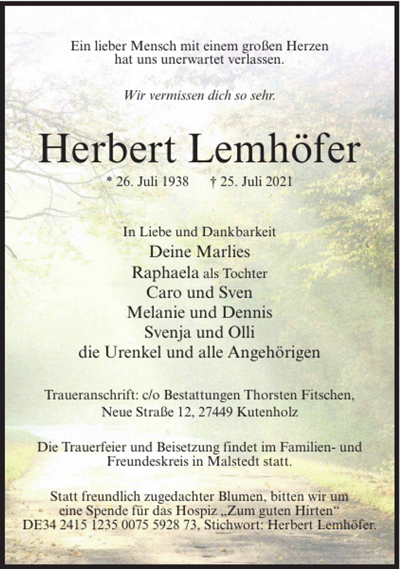 <p>Ein lieber Mensch mit einem großen Herzen<br />hat uns unerwartet verlassen.<br />Wir vermissen dich so sehr.</p><p>Herbert Lemhöfer<br />* 26. Juli 1938</p><p>† 25. Juli 2021</p><p>In Liebe und Dankbarkeit</p><p>Deine Marlies<br />Raphaela als Tochter<br />Caro und Sven<br />Melanie und Dennis<br />Svenja und Olli<br />die Urenkel und alle Angehörigen<br />Traueranschrift: c/o Bestattungen Thorsten Fitschen,<br />Neue Straße 12, 27449 Kutenholz<br />Die Trauerfeier und Beisetzung findet im Familien- und<br />Freundeskreis in Malstedt statt.<br />Statt freundlich zugedachter Blumen, bitten wir um<br />eine Spende für das Hospiz „Zum guten Hirten“<br />DE34 2415 1235 007928 73, Stichwort: Herbert Lemhöfer.</p>