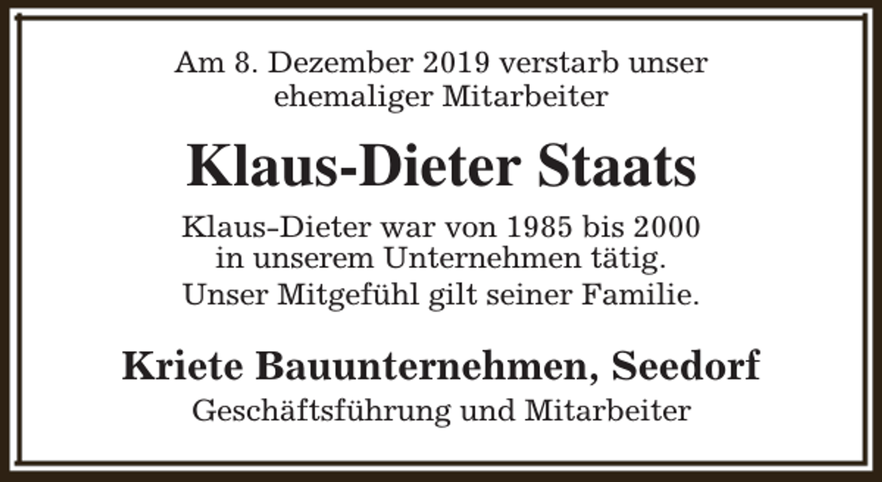 <p>Am 8. Dezember 2019 verstarb unser<br />ehemaliger Mitarbeiter</p><p>Klaus-Dieter Staats<br />Klaus-Dieter war von 1985 bis 2000<br />in unserem Unternehmen tätig.<br />Unser Mitgefühl gilt seiner Familie.</p><p>Kriete Bauunternehmen, Seedorf<br />Geschäftsführung und Mitarbeiter</p>