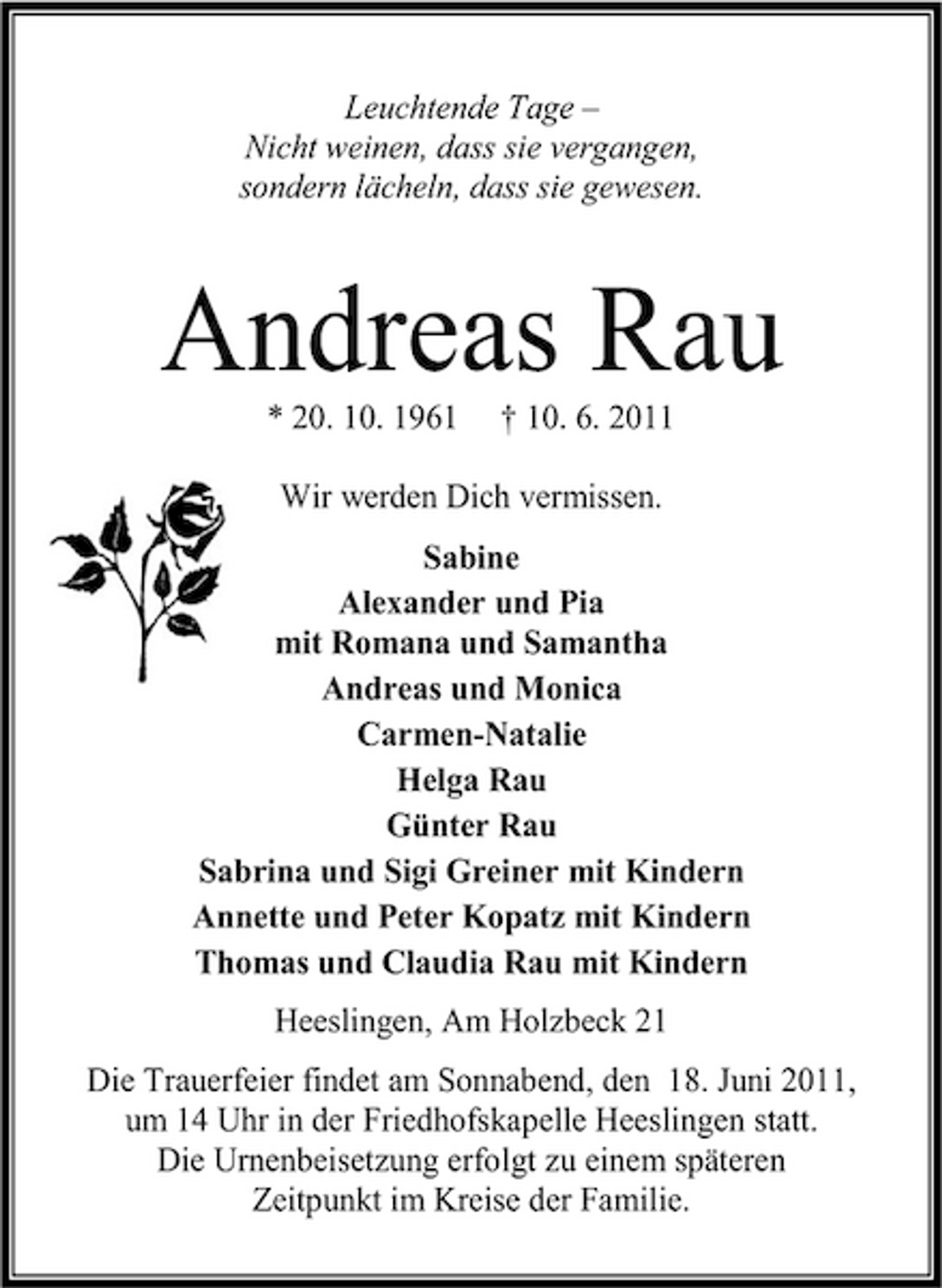 <p>Leuchtende Tage – Nicht weinen, dass sie vergangen, sondern lächeln, dass sie gewesen.</p><p>Andreas Rau<br />* 20. 10. 1961 † 10. 6. 2011 Wir werden Dich vermissen. Sabine Alexander und Pia mit Romana und Samantha Andreas und Monica Carmen-Natalie Helga Rau Günter Rau Sabrina und Sigi Greiner mit Kindern Annette und Peter Kopatz mit Kindern Thomas und Claudia Rau mit Kindern Heeslingen, Am Holzbeck 21 Die Trauerfeier findet am Sonnabend, den 18. Juni 2011, um 14 Uhr in der Friedhofskapelle Heeslingen statt. Die Urnenbeisetzung erfolgt zu einem späteren Zeitpunkt im Kreise der Familie.</p>