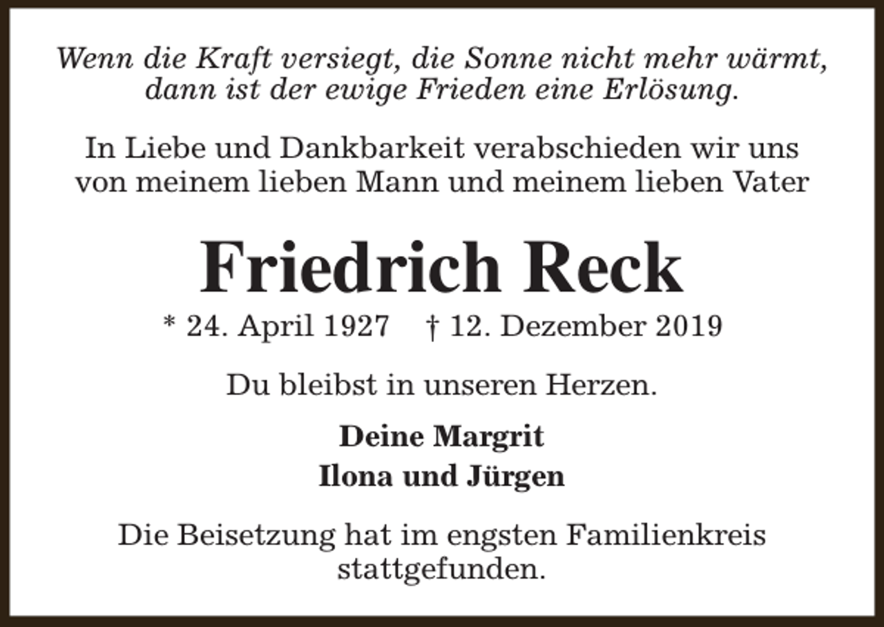 <p>Wenn die Kraft versiegt, die Sonne nicht mehr wärmt,<br />dann ist der ewige Frieden eine Erlösung.<br />In Liebe und Dankbarkeit verabschieden wir uns<br />von meinem lieben Mann und meinem lieben Vater</p><p>Friedrich Reck</p><p>* 24. April 1927</p><p>† 12. Dezember 2019</p><p>Du bleibst in unseren Herzen.<br />Deine Margrit<br />Ilona und Jürgen<br />Die Beisetzung hat im engsten Familienkreis<br />stattgefunden.</p>