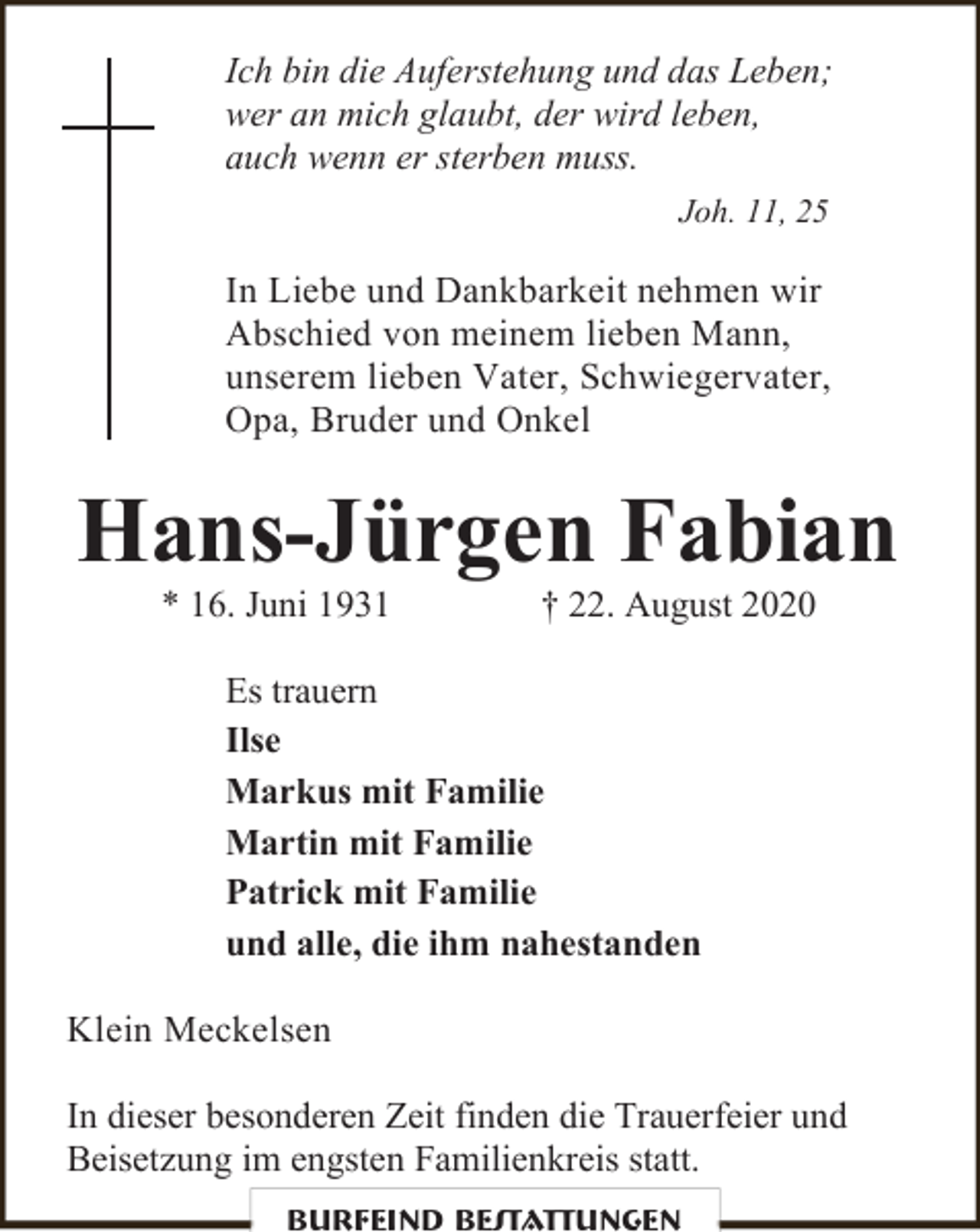 <p>Ich bin die Auferstehung und das Leben;<br />wer an mich glaubt, der wird leben,<br />auch wenn er sterben muss.<br />Joh. 11, 25</p><p>In Liebe und Dankbarkeit nehmen wir<br />Abschied von meinem lieben Mann,<br />unserem lieben Vater, Schwiegervater,<br />Opa, Bruder und Onkel</p><p>Hans-Jürgen Fabian<br />* 16. Juni 1931</p><p>† 22. August 2020</p><p>Es trauern<br />Ilse<br />Markus mit Familie<br />Martin mit Familie<br />Patrick mit Familie<br />und alle, die ihm nahestanden<br />Klein Meckelsen<br />In dieser besonderen Zeit finden die Trauerfeier und<br />Beisetzung im engsten Familienkreis statt.<br />Burfeind Bestattungen</p>