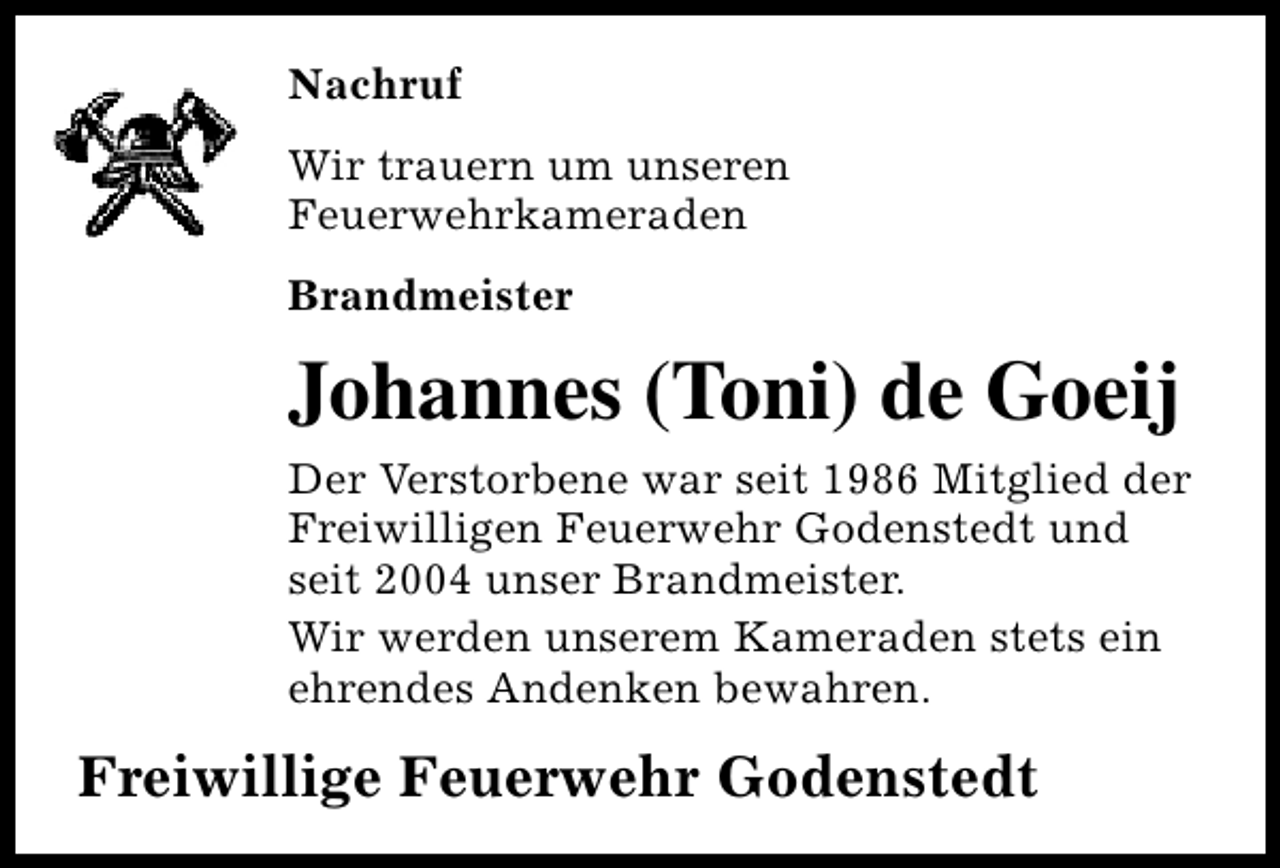 <p>Nachruf<br />Wir trauern um unseren<br />Feuerwehrkameraden<br />Brandmeister</p><p>Johannes (Toni) de Goeij<br />Der Verstorbene war seit 1986 Mitglied der<br />Freiwilligen Feuerwehr Godenstedt und<br />seit 2004 unser Brandmeister.<br />Wir werden unserem Kameraden stets ein<br />ehrendes Andenken bewahren.</p><p>Freiwillige Feuerwehr Godenstedt</p>