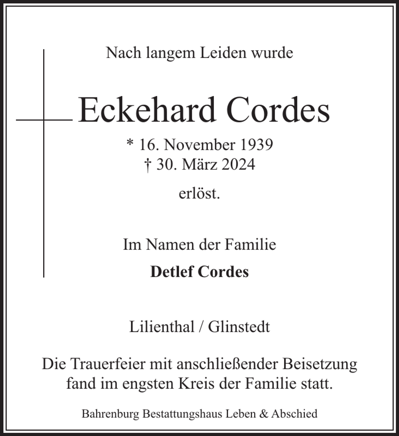 <p>Nach langem Leiden wurde</p><p>Eckehard Cordes<br />* 16. November 1939<br />† 30. März 2024<br />erlöst.<br />Im Namen der Familie<br />Detlef Cordes<br />Lilienthal / Glinstedt<br />Die Trauerfeier mit anschließender Beisetzung<br />fand im engsten Kreis der Familie statt.<br />Bahrenburg Bestattungshaus Leben &amp; Abschied</p>