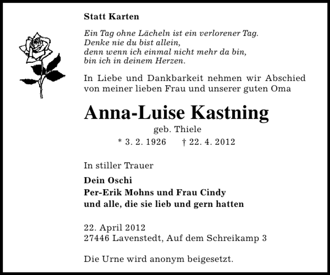 <p>Statt Karten<br />Ein Tag ohne Lächeln ist ein verlorener Tag.<br />Denke nie du bist allein,<br />denn wenn ich einmal nicht mehr da bin,<br />bin ich in deinem Herzen.</p><p>In Liebe und Dankbarkeit nehmen wir Abschied<br />von meiner lieben Frau und unserer guten Oma</p><p>Anna-Luise Kastning<br />geb. Thiele<br />* 3. 2. 1926<br />† 22. 4. 2012</p><p>In stiller Trauer<br />Dein Oschi<br />Per-Erik Mohns und Frau Cindy<br />und alle, die sie lieb und gern hatten<br />22. April 2017446 Lavenstedt, Auf dem Schreikamp 3<br />Die Urne wird anonym beigesetzt.</p>